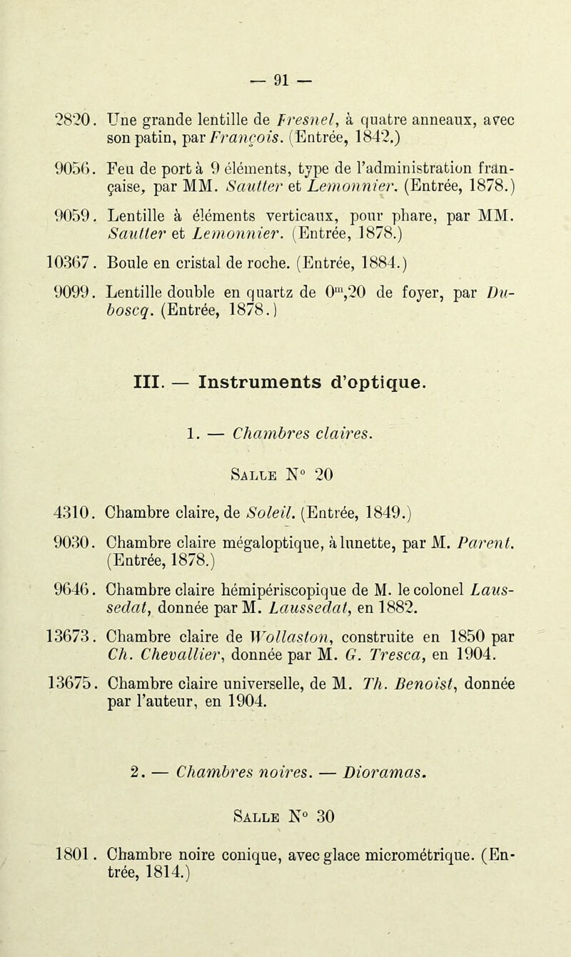 2820. Une grande lentille de Fresnel, à quatre anneaux, avec son patin, François. (Entrée, 1842.) 905G. Feu de port à 9 éléments, type de l’administration fran- çaise, par MM. Sautter et Lemonnier. (Entrée, 1878.) 9059. Lentille à éléments verticaux, pour phare, par MM. Sautter et Lemonnier. (Entrée, 1878.) 10.367. Boule en cristal de roche. (Entrée, 1884.) 9099. Lentille double en quartz de 0“,20 de foyer, par Du- boscq. (Entrée, 1878.) III. — Instruments d’optique. 1. — Chambres claires. Salle 20 4310. Chambre claire, de Soleil. (Entrée, 1849.) 90.30. Chambre claire mégaloptique, à lunette, par M. Parent. (Entrée, 1878.) 9646. Chambre claire hémipériscopique de M. le colonel Laus- sedat, donnée par M. Laussedat, en 1882. 13673. Chambre claire de Wollaston., construite en 1850 par Ch. Chevallier.! donnée par M. G. Tresca, en 1904. 13675. Chambre claire universelle, de M. Th. Benoist., donnée par l’auteur, en 1904. 2. — Chambres noires. — Dioramas. Salle 30 1801. Chambre noire conique, avec glace micrométrique. (En trée, 1814.)