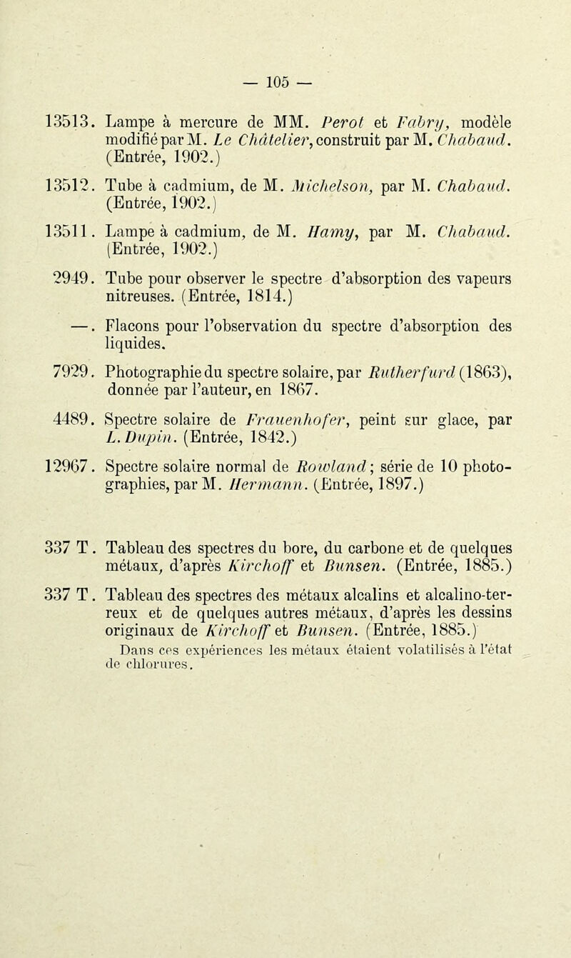 13513. Lampe à mercure de MM. Perot et Fabry, modèle modifié par M. Le construit par M. Chabaud. (Entrée, 1902.) 13512. Tube à cadmium, de M. Michelson, par M. Chabaud. (Entrée, 1902.) 13511. Lampe à cadmium, de M. Hamy, par M. Chabaud. (Entrée, 1902.) 2949. Tube pour observer le spectre d’absorption des vapeurs nitreuses. (Entrée, 1814.) —. Flacons pour l’observation du spectre d’absorption des liquides. 7929. Photographie du spectre solaire, par Rutherf urd (1863), donnée par l’auteur, en 1867. 4489. Spectre solaire de Frauenhofer, peint sur glace, par L. Dupin. (Entrée, 1842.) 12967. Spectre solaire normal de Roivland\ série de 10 photo- graphies, par M. Hermann. (Entrée, 1897.) 337 T. Tableau des spectres du bore, du carbone et de quelques métaux, d’après Kirchoff et Bunsen. (Entrée, 1885.) 337 T. Tableau des spectres des métaux alcalins et alcalino-ter- reux et de quelques autres métaux, d’après les dessins originaux de Kirchojf Bunsen. (Entrée, 1885.) Dans ces expériences les métaux étaient volatilisés à l’état de chlorures.