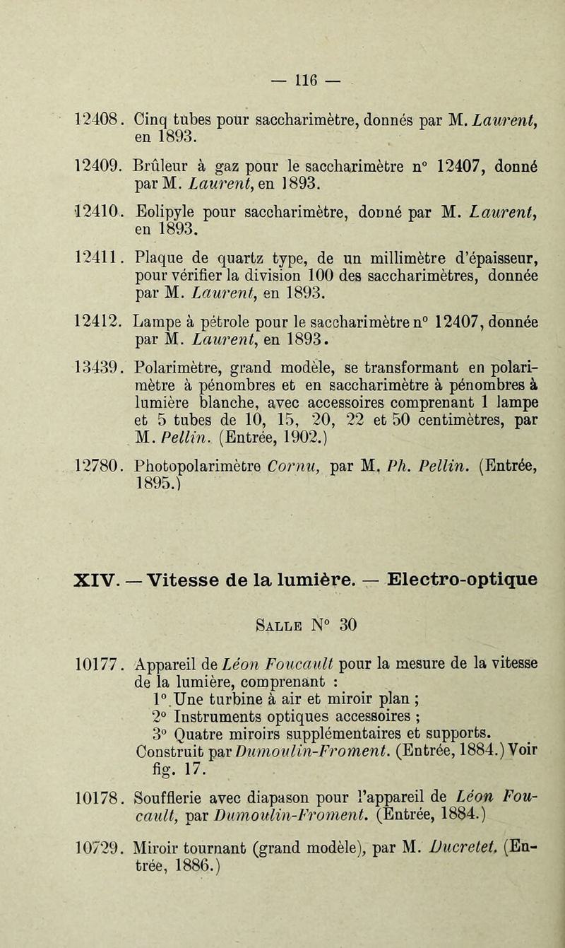 12408. Cinq tubes pour saccharimètre, donnés par M. Laurent, en 1893. 12409. Brûleur à gaz pour le saccharimètre n° 12407, donné parM. Laurent, en 1893. 12410. Eolipyle pour saccharimètre, donné par M. Laurent, en 1893. 12411. Plaque de quartz type, de un millimètre d’épaisseur, pour vérifier la division 100 des saccharimètres, donnée par M. Laurent, en 1893. 12412. Lampe à pétrole pour le saccharimètre n° 12407, donnée par M. Laurent, en 1893. 13439. Polarimètre, grand modèle, se transformant en polari- mètre à pénombres et en saccharimètre à pénombres à lumière blanche, avec accessoires comprenant 1 lampe et 5 tubes de 10, 15, 20, 22 et 50 centimètres, par M. Pellin. (Entrée, 1902.) 12780. Photopolarimètre Cornu, par M. Ph. Pellin. (Entrée, 1895.) XIV. — Vitesse de la lumière. — Electro-optique Salle N° 30 10177. Appareil de Léon Foucault pour la mesure de la vitesse de la lumière, comprenant : l°.Une turbine à air et miroir plan ; 2“ Instruments optiques accessoires ; 3“ Quatre miroirs supplémentaires et supports. Construit Dumoulin-Froment. (Entrée, 1884.) Voir fig. 17. 10178. Soufflerie avec diapason pour l’appareil de Léon Fou- cault, Dumoulin-Froment. (Entrée, 1884.) 10729. Miroir tournant (grand modèle), par M. Ducretet. (En- trée, 1886.)