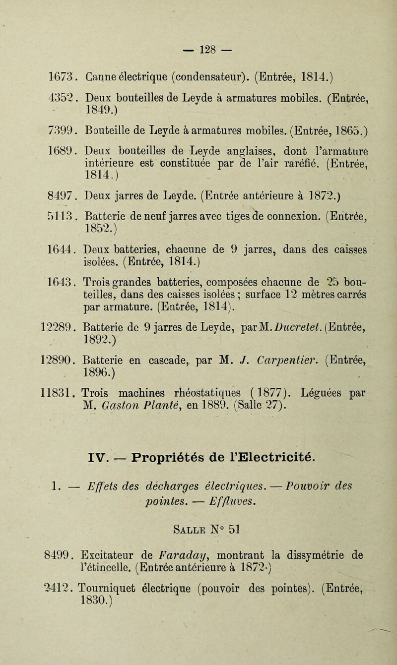 1673. Canne électrique (condensateur). (Entrée, 1814.) 4352. Deux bouteilles de Leyde à armatures mobiles. (Entrée, 1849.) 7399. Bouteille de Leyde à armatures mobiles. (Entrée, 1865.) 1689. Deux bouteilles de Leyde anglaises, dont l’armature intérieure est constituée par de l’air raréfié. (Entrée, 1814.) 8497. Deux jarres de Leyde. (Entrée antérieure à 1872.) 5113. Batterie de neuf jarres avec tiges de connexion. (Entrée, 1852.) 1644. Deux batteries, chacune de 9 jarres, dans des caisses isolées. (Entrée, 1814.) 1643. Trois grandes batteries, composées chacune de 25 bou- teilles, dans des caisses isolées; surface 12 mètres carrés par armature. (Entrée, 1814). 12289. Batterie de 9 jarres de Leyde, parM.Z)McreieC (Entrée, 1892.) 12890. Batterie en cascade, par M. /. Carpentier. (Entrée, 1896.) 11831. Trois machines rhéostatiques ( 1877). Léguées par M. Gaston Planté, en 1889. (Salle 27). IV. — Propriétés de l’Electricité. 1. — Effets des décharges électriques. — Pouvoir des pointes. — Effluves. Salle N® 51 8499. Excitateur de Faraday, montrant la dissymétrie de l’étincelle. (Entrée antérieure à 1872-) 2412. Tourniquet électrique (pouvoir des pointes). (Entrée, 1830.)