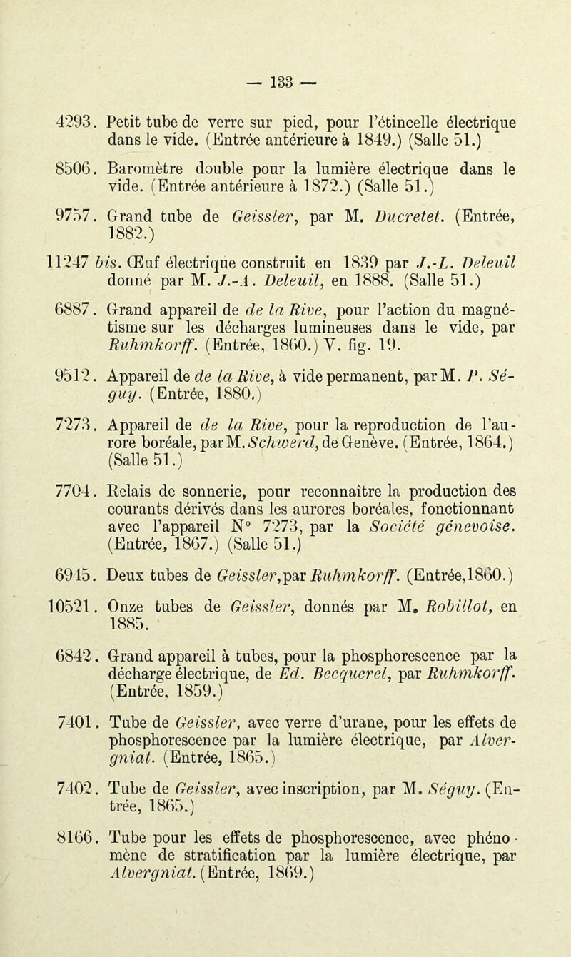 4293. Petit tube de verre sur pied, pour l’étincelle électrique dans le vide. (Entrée antérieure à 1849.) (Salle 51.) 8506. Baromètre double pour la lumière électrique dans le vide. (Entrée antérieure à 1872.) (Salle 51.) 9757. Grand tube de Geissler, par M. Ducretet. (Entrée, 1882.) 11247 bis. Œuf électrique construit en 1839 par J.-L. Deleuil donné par M. J.-.l. Deleuil, en 1888. (Salle 51.) 6887. Grand appareil de de la Rive, pour l’action du magné- tisme sur les décharges lumineuses dans le vide, par Ruhmkorff. (Entrée, 1860.) V. fig. 19. 9512. Appareil de de la Rive, à vide permanent, parM. /*. Sé- guy. (Entrée, 1880.) 7273. Appareil de de la Rive, pour la reproduction de l’au- rore boréale, par M.Ac/uüerrf, de Genève. (Entrée, 1864.) (Salle 51.) 7704. Relais de sonnerie, pour reconnaître la production des courants dérivés dans les aurores boréales, fonctionnant avec l’appareil N“ 7273, par la Société génevoise. (Entrée, 1867.) (Salle 51.) 6945. Deux tubes de Geissler,-pa,vRuhmkorff. (Entrée,1860.) 10521. Onze tubes de Geissler, donnés par M. Robillot, en 1885. 6842. Grand appareil à tubes, pour la phosphorescence par la décharge électrique, de Ed. Becquerel, par Ruhmkorff. (Entrée, 1859.) 7401. Tube de Geissler, avec verre d’urane, pour les effets de phosphorescence par la lumière électrique, par Alver- gniat. (Entrée, 1865.) 7402. Tube de Geissler, avec inscription, par M. Séguy. (En- trée, 1865.) 8166. Tube pour les effets de phosphorescence, avec phéno - mène de stratification par la lumière électrique, par Alvergnial.^EtnitéQ, 1869.)