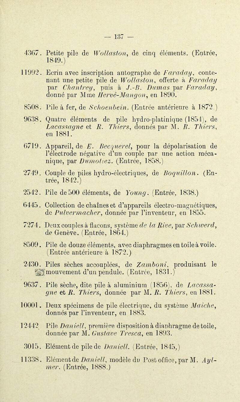 43G7. Petite pile de Wollaston, de cinq éléments. (Entrée, 1849.) 11992. Ecrin avec inscription autos:raphe de Faraday, conte- nant une petite pile de Wollaston, offerte à Faraday par Chanlrey, puis à Dumas par Faraday, donné par Mme Ilervé-Mangon, en 1890. 8508. Pile à fer, de Schoenbein. (Entrée antérieure à 1872.) 9638. Quatre éléments de pile hydro-platinique (1854), de Lacasmgne et B. Thiers, donnés par M. R. Thiers, en 1881. 6719. Appareil, de E. Becquerel, pour la dépolarisation de l’électrode négative d’un couple par une action méca- nique, par Dumoliez. (Entrée, 1858.) 2749. Couple de piles hydro-électriques, de Boquillon. (En- trée, 1842.) 2542. Pile de500 éléments, de Young. (Entrée, 1838.) 6445. Collection de chaînes et d’appareils électro-magnétiques, de Pulvermacher, donnée par l’inventeur, en 1855. 7274. Deux couples à flacons, système de la Rive, par Schioerd, de Genève. (Entrée, 1864.) 8509, Pile de douze éléments, avec diaphragmes en toile à voile. (Entrée antérieure à 1872.) 24.30. Piles sèches accouplées, de Zamboni, produisant le ^^mouvement d’un pendule. (Entrée, 1831.) 9637. Pile sèche, dite pile à aluminium (1856), de Lacassa- gne et R. Thiers, donnée par M. R. Thiers, eu 1881. 10001. Deux spécimens de pile électrique, du système Maiche, donnés par l’inventeur, en 1883. 12442 Pile Dan iell, première disposition à diaphragme de toile, donnée par M. Gustave Tresca, en 1893. .3015. Elément de pile de Daniell. (Entrée, 1845,) 11.3.38. Elément de DaniV//, modèle du Post office, par M. Ayl- mer. (Entrée, 1888.)