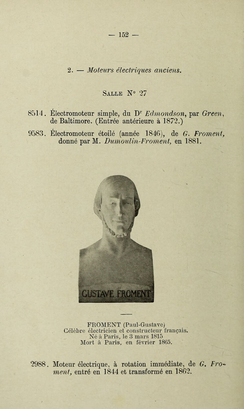 2. — Moteurs électriques anciens. Salle 27 8514, Élecfcromoteur simple, du D’' Edmondson, par Green., de Baltimore. (Entrée antérieure à 1872.) 9583. Electromoteur étoilé (année 1846), de G. Froment, donné par M. Dumoulin-Froment, en 1881. FROMENT (Paul-Gustave) Célèbre électricien et constructeur français. Né à Paris, le 3 mars 1815 Mort à Paris, en février 1865. 2988. Moteur électrique, à rotation immédiate, de G, Fro~- ment, entré en 1844 et transformé en 1862.
