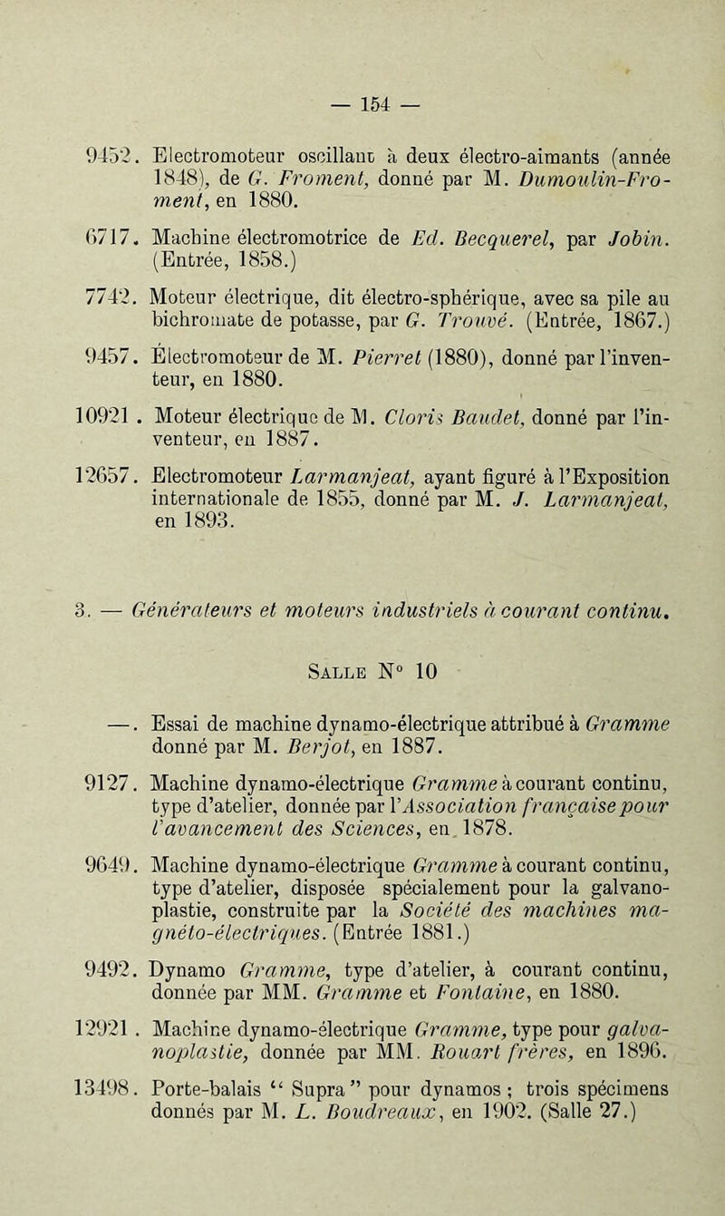 945'2. Blecfcromofceur osoillaoü à deux électro-aimants (année 1848), de G. Froment, donné par M. Dumoulin-Fro- ment, en 1880. 0717. Machine électromotrice de Ed. Becquerel, par Jobin. (Entrée, 1858.) 7742. Moteur électrique, dit électro-sphérique, avec sa pile au bichromate de potasse, par G. Trouvé. (Entrée, 1867.) 9457. Éiectromoteur de M. Pierret (1880), donné par l’inven- teur, en 1880. 10921 . Moteur électrique de 1V1. Clorii Baudet, donné par l’in- venteur, eu 1887. 12657. Electromoteur Larmanjeat, ayant figuré à l’Exposition internationale de 1855, donné par M. J. Larmanjeat, en 1893. 3. — Générateurs et moteurs industriels à courant continu. Salle 10 —. Essai de machine dynamo-électrique attribué à Gramme donné par M. Berjot, en 1887. 9127. Machine dynamo-électrique GrammekcowdcaL continu, type d’atelier, donnée par V Association française pour Vavancement des Sciences, en. 1878. 9649. Machine dynamo-électrique Gramme kcom&nt continu, type d’atelier, disposée spécialement pour la galvano- plastie, construite par la Société des machines ma- gnéto-électriques. (Entrée 1881.) 9492. Dynamo Gramme, type d’atelier, à courant continu, donnée par MM. Gramme et Fontaine, en 1880. 12921 . Machine dynamo-électrique Gramme, type pour galva- noplastie, donnée par MM. Rouart frères, en 1896. 13498. Porte-balais “ Supra” pour dynamos; trois spécimens donnés par M. L. Boudreaux, en 1902. (Salle 27.)