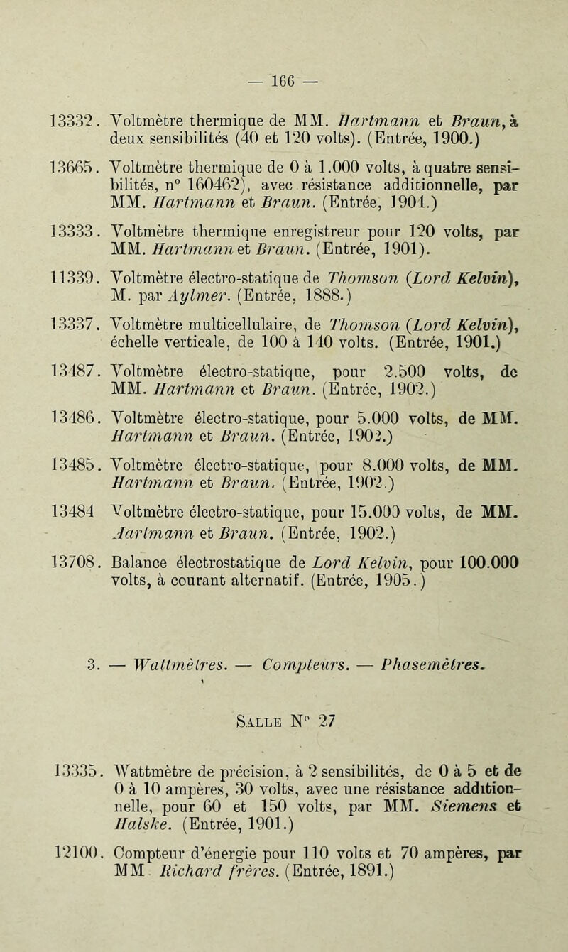 13332. Voltmètre thermique de MM. Hartmann et Braun, k. deux sensibilités (40 et 120 volts). (Entrée, 1900.) 1.3665. Voltmètre thermique de 0 à 1.000 volts, à quatre sensi- bilités, n“ 160462), avec résistance additionnelle, par MM. Hartmann et Braun. (Entrée, 1904.) 133.33. Voltmètre thermique enregistreur pour 120 volts, par MM. Hartmann Braun. (Entrée, 1901). 11339. Voltmètre électro-statique de Thomson {Lord Kelvin), M. par ylî//mer. (Entrée, 1888.) 13337. Voltmètre multicellulaire, de Thomson {Lord Kelvin), échelle verticale, de 100 à 140 volts. (Entrée, 1901.) 13487. Voltmètre électro-statique, pour 2.500 volts, de MM. Hartmann et Braun. (Entrée, 1902.) 13486. Voltmètre électro-statique, pour 5.000 volts, de MM. Hartmann et Braun. (Entrée, 1902.) 13485. Voltmètre électro-statique, pour 8.000 volts, de MM- Hartmann et Braun. (Entrée, 1902.) 13484 Voltmètre électro-statique, pour 15.000 volts, de MM. Hartmann Braun. (Entrée, 1902.) 13708. Balance électrostatique de Lord Kelvin, pour 100.000 volts, à courant alternatif. (Entrée, 1905.) 3. — Watlmèlres. — Compteurs. — Phasemètres. S.4.LLE 27 13335. AVattmètre de précision, à 2 sensibilités, de 0 à 5 et de 0 à 10 ampères, 30 volts, avec une résistance addition- nelle, pour 60 et 150 volts, par MM. Siemens et Ilalske. (Entrée, 1901.) 12100. Compteur d’énergie pour 110 volts et 70 ampères, par MM. Richard frères. (Entrée, 1891.)