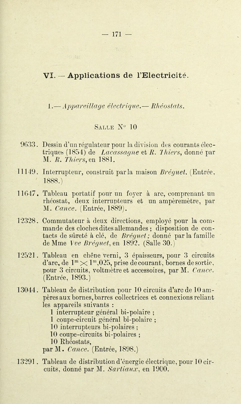 1.— Appareülage électrique.— Rhéostats. Salle 10 963.3. Dessin d’un régulateur pour la division des courants élec- triques (1854) de Lacassagne et R. T hiers, donné Tgav M. R. Thiers,en 1881. 11149. Interrupteur, construit parla maison Bréguet. (Entrée, 1888.) 11647. Tableau portatif pour un foyer à arc, comprenant un rhéostat, deux interrupteurs et un ampèremètre, par M. Cance. (Entrée, 1889). 12.328. Commutateur à deux directions, employé pour la com- mande des cloches dites allemandes ; disposition de con- tacts de sûreté à clé, de Bréguet; donné parla famille de Mme Vve Bréguet, en 1892. (Salle 30.) 12521. Tableau en chêne verni, 3 épaisseurs, pour 3 circuits d’arc, de 1“ X 1™,025, prise de courant, bornes desortie, pour 3 circuits, voltmètre et accessoires, par M. Cance. (Entrée, 1893.) 13044. Tableau de distribution pour 10 circuits d’arc de 10 am- pères aux bornes,barres collectrices et connexions reliant les appareils suivants : 1 interrupteur général bi-polaire ; 1 coupe-circuit général bi-polaire ; 10 interrupteurs bi-polaires ; 10 coupe-circuits bi-polaires ; 10 Rhéostats, parM. Cance. (Entrée, 1898.) 13291 . Tableau de distribution d’énergie électrique, pour lOcir- cuits, donné par M. Sartiaux, en 1900.