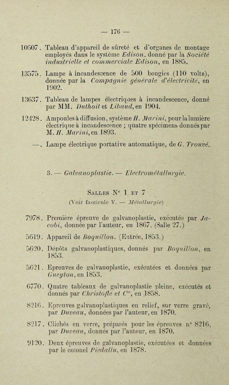 10807. Tableau d’appareil de sûreté et d’organes de montage employés dans le système Edison, donné par la Société industrielle et commerciale Edison.^ en 1885. 13575. Lampe à incandescence de 500 bougies (110 volts), donnée par la Compagnie générale d'électricité, en 1902. 1.3637. Tableau de lampes électriques à incandescence, donné par MM. Duthoit et Libaud,en 1904. 12428. Ampoules à diffusion, système//. Marini, pourlalumière électrique à incandescence ; quatre spécimens donnés par M.//. Marini,en 1893. —. Lampe électrique portative automatique, de G. Trouvé. 3.— Galvanoplastie.— Electrométallurgie. Salles N° 1 et 7 (Voir fascicule V. — Métallurgie) 7978. Première épreuve de galvanoplastie, exécutée par Ja- cobi, donnée par l'auteur, en 1867. (Salle 27.) 5619. Appareil de Boquillon. (Entrée, 1853.) 5620. Dépôts galvanoplaiStiques, donnés par Boquillon, en 1853. 5621. Epreuves de galvanoplastie, exécutées et données par Gueyton, en 1853. 6770. Quatre tableaux de galvanoplastie pleine, exécutés et donnés par Christojle et C‘®, en 1858. 8216. Epreuves galvanoplastiques en relief, sur verre gravé, par Duveau, données par l’auteur, en 1870. 8217. Clichés en verre, préparés pour les épreuves n° 8216, par Duveau, donnés par l’auteur, en 1870. 9120. Deux épreuves de galvanoplastie, exécutées et données par le colonel Piedallu, en 1878.