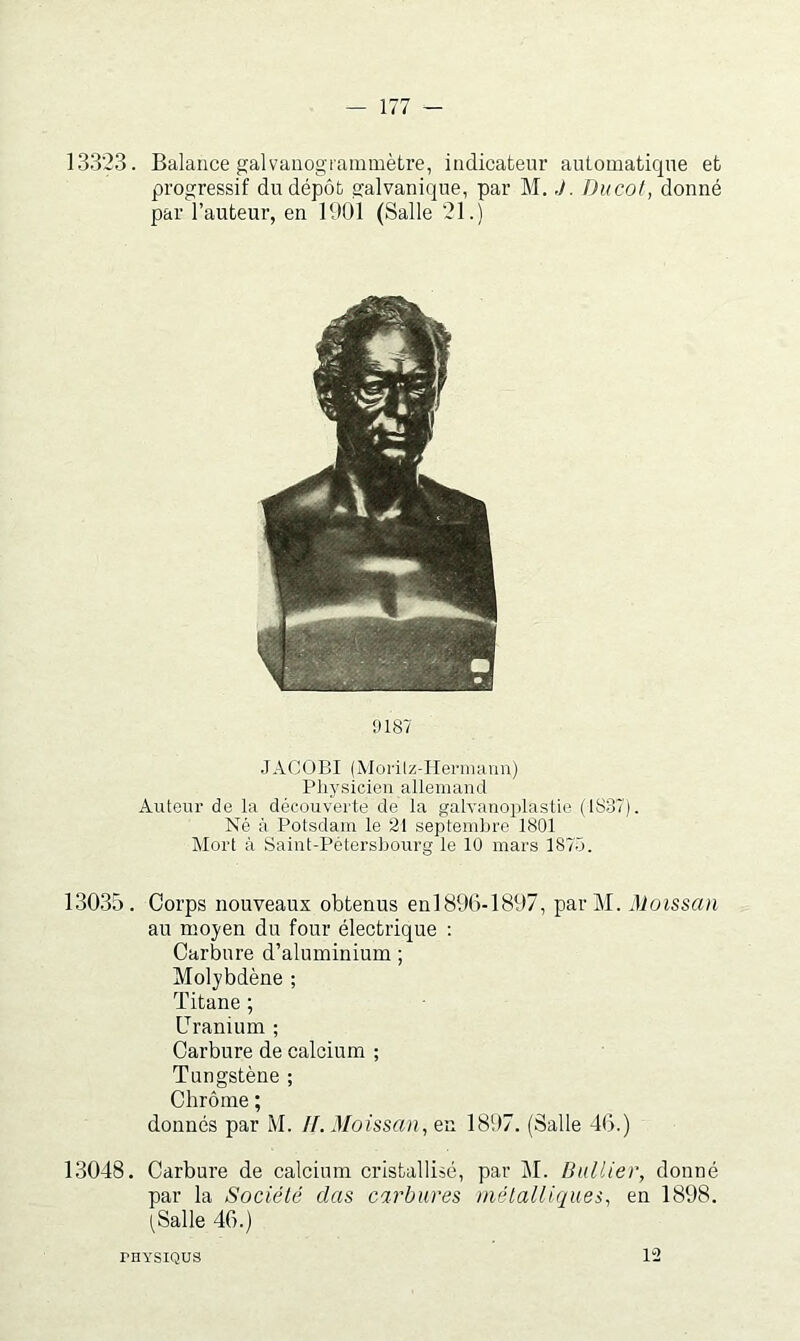 13323. Balance gaivaüogrammètre, indicateur automatique et progressif du dépôt galvanique, par M. J. Ducot, donné par l’auteur, en 1901 (Salle 21.) !)187 .JACOBI (Morilz-Iiei'inann) Physicien allemand Autenr de la découverte de la galvanoplastie (IS37). Né à Potsdain le 21 septembre 1801 Mort à Saint-Pétersbourg le 10 mars 187.5. 13035. Corps nouveaux obtenus enl896-1897, parM. Moissan au moyen du four électrique ; Carbure d’aluminium ; Molybdène ; Titane ; Uranium ; Carbure de calcium ; Tungstène ; Chrôme ; donnés par M. IL Moissan^ en 1897. (Salle 4G.) 13048. Carbure de calcium cristallisé, par M. Bidlier, donné par la Société clas carbures métalliques, en 1898. tSalle 46.) PHYSIQUS 12