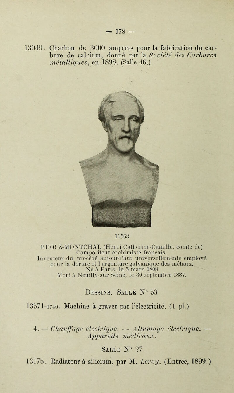1304D. Charbon de 3000 ampères pour la fabrication dn car- bure de calcium, donné par la Société des Carbures métalliciues, en 1898. (Salle 46.) 1156ii RUOLZ-MONTGHAL (Henri Gatlierine-Camille, comte de) Compositeur et cliimiste français. Inventeur du procédé aujourd’hui universellemente employé pour la dorure et l’argenture galvanique des métaux. Né à Paris, le 5 mars 1808 Mort à Neuilly-sur-Seine, le 30 septembre 1887. Dessins. Salle K 53 13571-1740. Machine à graver par l’électricité. (1 pl.) 4.— ChaufJ'age électrique. — Allumage éleclrique. — Appareils médicaux. Salle N” 27 13175. Radiateur à silicium, par M. Leroy. (Entrée, 1899.)