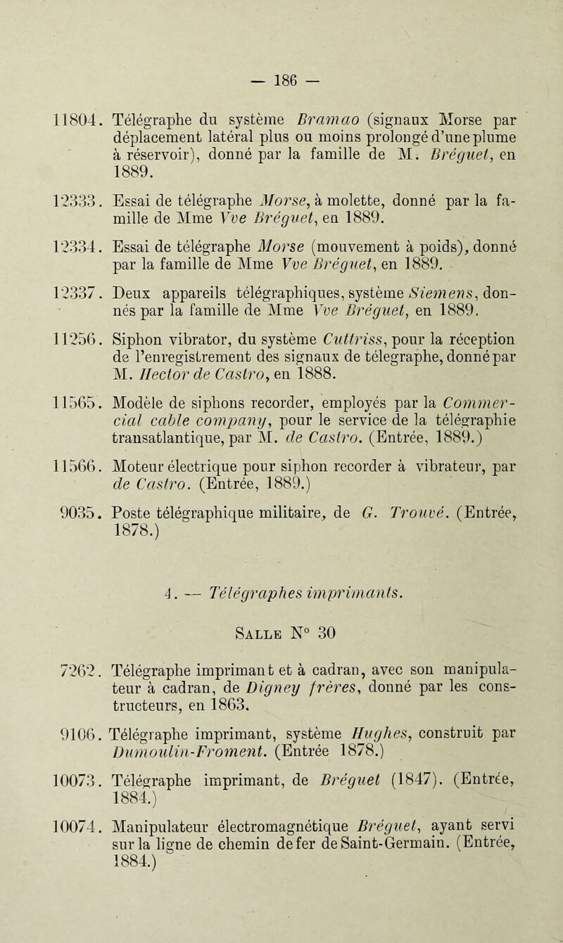 11804. Télégraphe du système Bramao (signaux Morse par déplacement latéral plus ou moins prolongé d’une plume à réservoir), donné par la famille de M. Bréguet, en 1889. T2333. Essai de télégraphe 4/oî’se, à molette, donné parla fa- mille de Mme Yve Bréguet^ en 1889. T2334. Essai de télégraphe Morse (mouvement à poids), donné par la famille de Mme Yve Bréguet^ en 1889. 12337. Deux appareils télégraphiques, système don- nés par la famille de Mme Yve Bréguet, en 1889. 11256. Siphon vibrator, du système Cuttriss, pour la réception de l’enregistrement des signaux de télégraphe, donné par M. Hector de Castro, en 1888. 11565. Modèle de siphons recorder, employés par la Commer- cial cable compamj, pour le service de la télégraphie transatlantique, par M. de Castro. (Entrée, 1889.) 11566. Moteur électrique pour siphon recorder à vibrateur, par de Castro. (Entrée, 1889.) 9035. Poste télégraphique militaire, de G. rroHue. (Entrée, 1878.) 4. — Télégraphes imprimants. Salle N“ 30 7262. Télégraphe imprimai! t et à cadran, avec son manipula- teur à cadran, de Digney frères, donné par les cons- tructeurs, en 1863. 9106. Télégraphe imprimant, système Hughes, construit par Dumoulin-Froment. (Entrée 1878.) 10073. Télégraphe imprimant, de Bréguet (1847). (Entrée, 1884.) 10074. Manipulateur électromagnétique Bréguet, ayant servi sur la ligne de chemin de fer de Saint-Germain. (Entrée, 1884.)