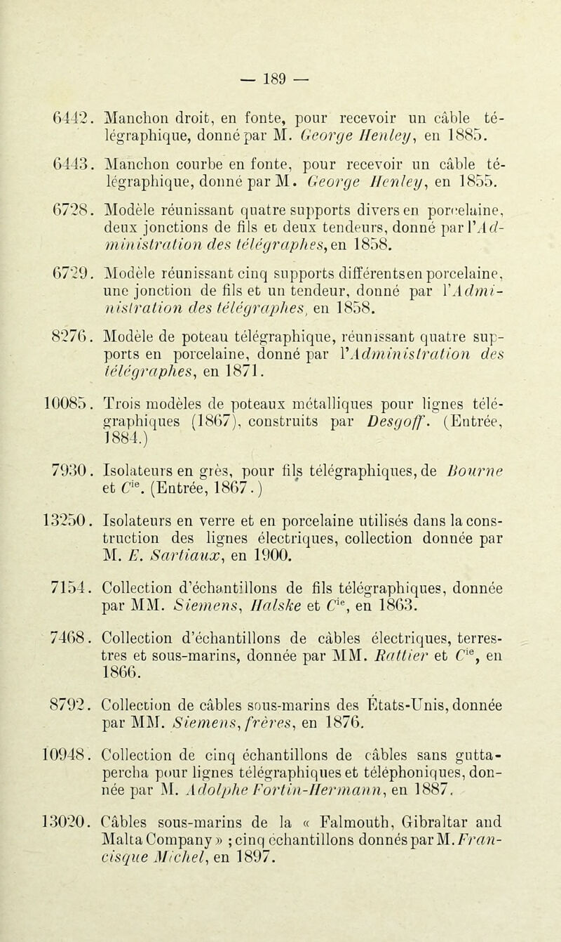 6442. Manchon droit, en fonte, pour recevoir un câble té- légraphique, donné par M. George Henley, en 1885. 644.3. Manchon courbe en fonte, pour recevoir un câble té- légraphique, donné par M. George Henley^en 1855. 6728. Modèle réunissant quatre supports divers en porcelaine, deux jonctions de fils ec deux tendeurs, donné parl’dd- ministration des télégraphes, 1858. 6729. Modèle réunissant cinq supports différentsen porcelaine, une jonction de fils et un tendeur, donné par VAdmi- nislralion des télégraphes, en 1858. 8276. Modèle de poteau télégraphique, réunissant quatre sup- ports en porcelaine, donné par VAdminislralion des télégraphes, en 1871. 10085. Trois modèles de poteaux métalliques pour lignes télé- graphiques (1867), construits par Desgoff. (Entrée, 1884.) 7930. Isolateurs en grès, pour fils télégraphiques, de Bourne et C'®. (Entrée, 1867. ) 13250. Isolateurs en verre et en porcelaine utilisés dans la cons- truction des lignes électriques, collection donnée par M. E. Sartia^ix, en 1900. 7154. Collection d’échantillons de fils télégraphiques, donnée par MM. Siemens, Ilalske et C‘®, en 1863. 7468. Collection d’échantillons de câbles électriques, terres- tres et sous-marins, donnée par MM. Rattier et C‘®, en 1866. 8792. Collection de câbles sous-marins des Etats-Unis, donnée par MM. Siemens, frères, en 1876. 10948. Collection de cinq échantillons de câbles sans gutta- percha pour lignes télégraphiques et téléphoniques, don- née par M. Adolphe Fortin-Hermann, en 1887. 13020. Câbles sous-marins de la « Falmouth, Gibraltar and Malta Company» ; cinq échantillons donnés par M./Gtwî- cisque Michel, en 1897.