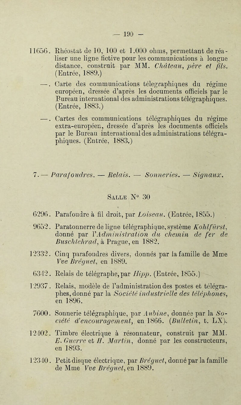 11656. Rhéostat de 10, 100 et 1.000 ohms, permettant de réa- liser une ligne fictive pour les communications à longue distance, construit par MM. Château, père et fils, (Entrée, 1889.) —. Carte des communications télégraphiques du régime européen, dressée d’après les documents officiels par le Bureau international des administrations télégraphiques. (Entrée, 1883.) —. Cartes des communications télégraphiques du régime extra-européen, dressée d’après les documents officiels par le Bureau international des administrations télégra- phiques. (Entrée, 1883.) 7. — Parafoudres. — Relais. — Sonneries. — Signaux. Salle N° 30 6296. Parafoudre à fil droit, par Loiseau. (Entrée, 1855.) 9652. Paratonnerre de ligne télégraphique, système Kohlfürst, donné par VAdministration du, chemin de fer de Buschtehrad, à Prague, en 1882. 12332. Cinq parafoudres divers, donnés par la famille de Mme Vve Bréguet, en 1889. 6342. Relais de télégraphe,par Hipg). (Entrée, 1855.) 12937. Relais, modèle de l’administration des postes et télégra- phes, donné par la Société industrielle des téléphones, en 1896. 7600. Sonnerie télégraphique, par Aubine, donnée par la So- ciété d'encouragement, en 1866. {Bulletin, t. LX). 12402. Timbre électrique à résonnateur, construit par MM. E. Guerre et II. Alartin, donné par les constructeurs, en 1893. 12340. Petit disque électrique, par Bréguet, donné par la famille de Mme Eue en 1889.