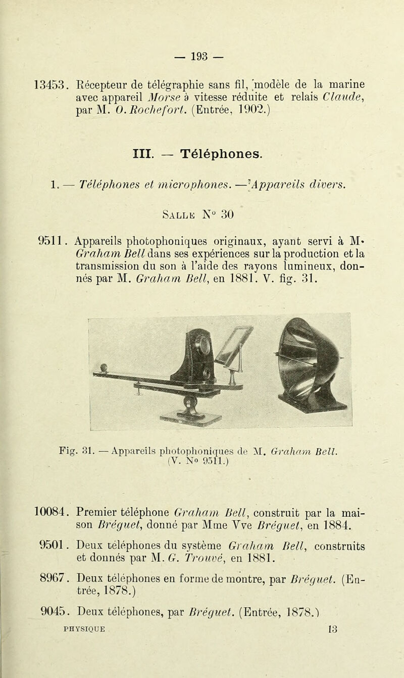 13453. Récepteur de télégraphie sans fil, 'modèle de la marine avec appareil Morse à vitesse réduite et relais Clande^ par M. O.Rochefort. (Entrée, 1902.) III. — Téléphones. 1.— Téléphones et microphones. —[Appareils divers. Sallk N“ 30 9511. Appareils photophoniques originaux, ayant servi à M* Graham Bell dans ses expériences sur la production et la transmission du son à l’aide des rayons lumineux, don- nés par M. Graham Bell, en 1881. V. fig. 31. Fig. 31. —Appareils photophoniques de M. Graham Bell. (V. No 9511.) 10084. Premier téléphone Graluun Bell, construit par la mai- son Bréguel, donné par Mme Vve Bréguet, en 1884. 9501. Deux téléphones du système Graham Bell, construits et donnés par M. G. Trouvé, en 1881. 8967. Deux téléphones en forme de montre, par Bréguet. (En- trée, 1878.) 9045. Deux téléphones, par Bréguet. (Entrée, 1878.') PHYSIQUE 13