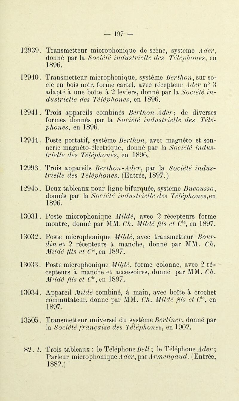 12939. Transmetteur microphonique de scène, système Adei\ donné par la Société industrielle des Téléphones, en 1896. 12940. Transmetteur microphonique, système /ieri/îoh, sur so- cle en bois noir, forme cai tel, avec récepteur Ader n“ 3 adapté à une boîte à 2 leviers, donné par la Société in- dustrielle des Téléphones, en 1896. 12941. Trois appareils combinés Berthon-Ader-, de diverses formes donnés par la Société industrielle des Télé- phones, en 1896. 12944. Poste portatif, système Berthon, avec magnéto et son- nerie magnéto-électrique, donné par la Société indus- trielle des Téléphones, en 1896. 12993. Trois appareils Berthon-Ader, par la Société indus- trielle des Téléphones. (Entrée, 1897.) 12945. Deux tableaux pour ligne bifurquée, système Ducousso, donnés par la Société industrielle des Téléphones,en 1896. 13031. Poste microphonique Mildé, avec 2 récepteurs forme montre, donné par MM. Ch. Mildé fils et C’% en 1897. 13032. Poste microphonique Mildé, avec transmetteur Bour- din et 2 récepteurs à manche, donné par MM. Ch. Mildé fils et C'fen 1897. 1.3033. Poste microphonique Mildé, forme colonne, avec 2 ré- cepteurs à manche et accessoires, donné par MM. Ch. M'idé fils et C‘®, en 1897. 13034. Appareil Alildé combiné, à main, avec boîte à crochet commutateur, donné par MM. Ch. Mildé fils et C‘®, en 1897. 13505. Transmetteur universel du système ZJer/Oier, donné par la Société française des Téléphones, en 1902. 82. t. Trois tableaux ; le Téléphone ; le Téléphone Arfer ; Parleur microphonique Ader, Armengaud. (Entrée, 1882.)