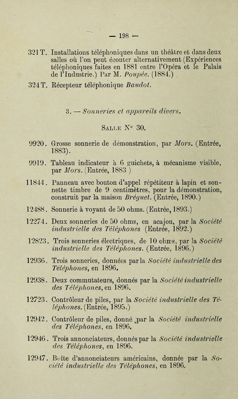 321 T. Installations téléphoniques dans un théâtre et dans deux salles où l’on peut écouter alternativement (Expériences téléphoniques faites en 1881 entre l’Opéra et le Palais de l’Industrie.) Par M. Poupée. (1884.) . 324 T, Récepteur téléphonique Baudot. 3. — Sonneries et appareils divers. Salle N 30. 9920. Grosse sonnerie de démonstration, par Mors. (Entrée, 1883). 9919. Tableau indicateur à 6 guichets, à mécanisme visible, par Mors. (Entrée, 1883 ) 11844. Panneau avec bouton d’appel répétiteur à lapin et son- nette timbre de 9 centimètres, pour la démonstration, construit par la maison Bréguet. (Entrée, 1890.) 12488. Sonnerie à voyant de 50 ohms. (Entrée, 1893.) 12274. Deux sonneries de 50 ohms, en acajou, par la Société industrielle des Téléphones (Entrée, 1892.) 12823. Trois sonneries électriques, de 10 ohms, par la-S'oaeïe industrielle des Téléphones. (Entrée, 1896.) 12936. Trois sonneries, données parla Société industrielle des Téléphones, en 1896. 12938. Deux commutateurs, donnés par la Société industrielle des Téléphones, 1896. 12723. Contrôleur de piles, par la Société industrielle des Té- léphones. (Entrée, 1895.) 12942. Contrôleur de piles, donné ^par la Société industrielle des Téléphones, en 1896. 12946. Trois annonciateurs, donnés par la Société industrielle des Téléphones, en 1896. 12947. Boîte d’annonciateurs américains, donnée par la So- ciété industrielle des Téléphones, en 1896.