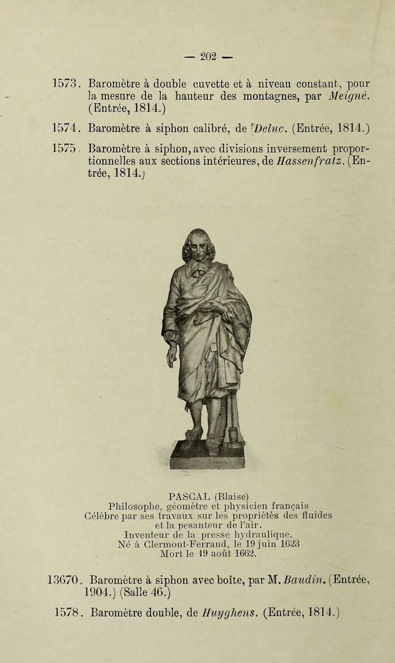 1573. Baromètre à double cuvette et à niveau constant, pour la mesure de la hauteur des montagnes, par Meigné. (Entrée, 1814.) 1574. Baromètre à siphon calibré, de [Deluc. (Entrée, 1814.) 1575- Baromètre à siphon, avec divisions inversement propor- tionnelles aux sections intérieures, de Hassenfratz. (En- trée, 1814.J PASCAL (Biaise) Philosoplie, géomètre et physicien français Célèbre par ses travaux snr les propriétés des fluides et la pesanteur de l’air. Inventeur de la presse hydraulique. Né à Clermont-Ferrand, le 19 juin 1623 Mort le 19 août 1662. 13670. Baromètre à siphon avec boîte, par M. Baudin. (Entrée, 1904.) (Salle 46.) 1578. Baromètre double, de Iluyghens. (Entrée, 1814.)