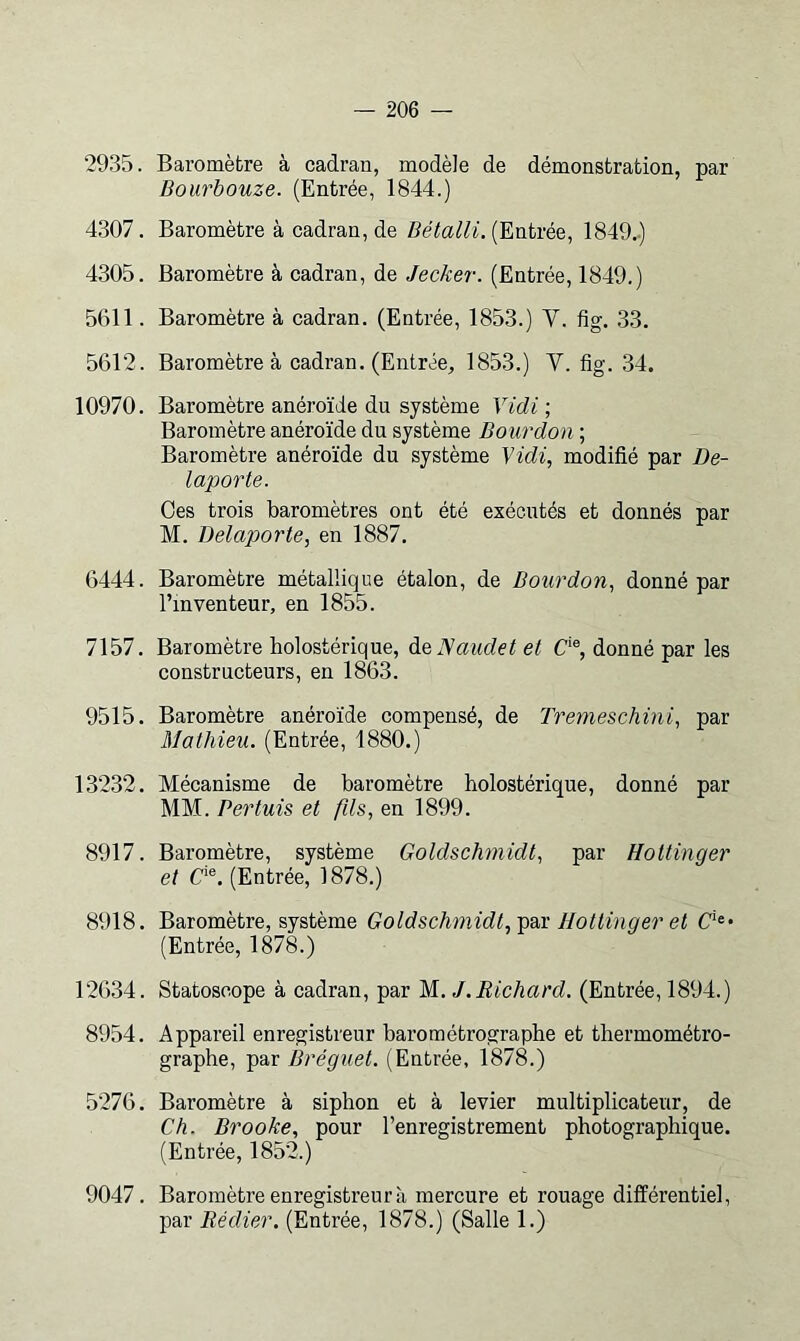 2935. Baromètre à cadran, modèle de démonstration, par Bourbouze. (Entrée, 1844.) 4307. Baromètre à cadran, de Bétalli. {Entrée, 1849..) 4305. Baromètre à cadran, de Jecker. (Entrée, 1849.) 5611. Baromètre à cadran. (Entrée, 1853.) V. fig, 33. 5612. Baromètre à cadran. (Entrée, 1853.) V. fig. 34. 10970. Baromètre anéroïde du système Vidi ; Baromètre anéroïde du système Bourdon ; Baromètre anéroïde du système Vidi, modifié par De- laporte. Ces trois baromètres ont été exécutés et donnés par M. Delaporte, en 1887. 6444. Baromètre métallique étalon, de Bourdon, donné par l’inventeur, en 1855. 7157. Baromètre holostérique, àeJSaudet et C‘®, donné par les constructeurs, en 1863. 9515. Baromètre anéroïde compensé, de Tremeschini, par Mathieu. (Entrée, 1880.) 13232. Mécanisme de baromètre holostérique, donné par MM. Pertuis et füs, en 1899. 8917. Baromètre, système Goldschmidt, par Hottinger et (Entrée, 1878.) 8918. Baromètre, système Goldschmidt,-^diX Hottinger et (Entrée, 1878.) 12634. Statoscope à cadran, par M. J.Richard. (Entrée, 1894.) 8954. Appareil enregistreur barométrographe et thermométro- graphe, par Bréguet. (Entrée, 1878.) 5276. Baromètre à siphon et à levier multiplicateur, de Ch. Brooke, pour l’enregistrement photographique. (Entrée, 1852.) 9047. Baromètre enregistreur à mercure et rouage différentiel, par Rédier. (Entrée, 1878.) (Salle 1.)