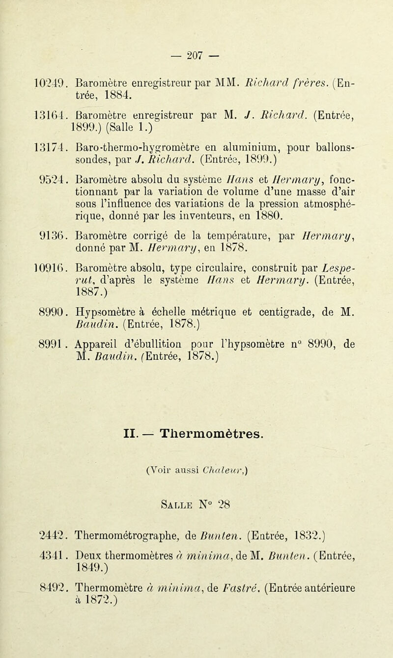 10'249. Baromètre enregistreur par MM. Richard frères. (En- trée, 1884. 1.3164. Baromètre enregistreur par M. J. Richard. (Entrée, 1899.) (Salle 1.) 1.3174. Baro-thermo-hygromètre en aluminium, pour ballons- sondes, par ,/. Richard. (Entrée, 1899.) 9524. Baromètre absolu du système Hans et lier mary, fonc- tionnant par la variation de volume d’une masse d’air sous l’influence des variations de la pression atmosphé- rique, donné par les inventeurs, en 1880. 9136. Baromètre corrigé de la température, par Hermary, donné par M. Ilermary, en 1878. 10916. Baromètre absolu, type circulaire, construit par Lespe- rut, d’après le système /fans et Herrnary. (Entrée, 1887.) 8990. Hypsomètre à échelle métrique et centigrade, de M. Baudin. (Entrée, 1878.) 8991 . Appareil d’ébullition pour l’hypsomètre n® 8990, de M. Baudin. (Entrée, 1878.) II. — Thermomètres. (Voir aussi Chaleur,) Saule N“ 28 2442. Thermométrographe, Bunten. (Entrée, 1832.) 4341. Deux thermomètres à niinima, de M. Bunten. (Entrée, 1849.) 8492. Thermomètre à minima, àe, Fastré. (Entrée antérieure cà 1872.)