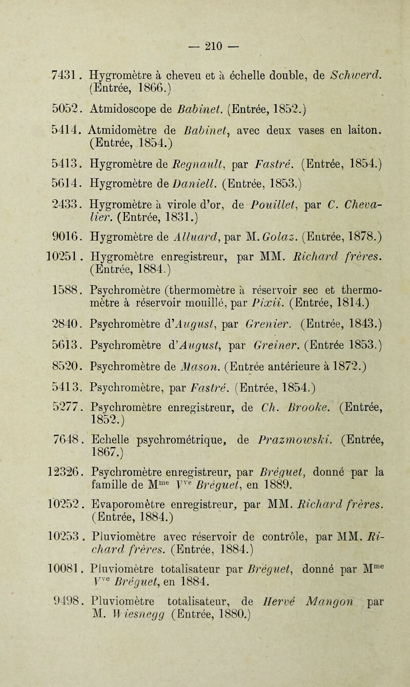 7431. Hygromètre à cheveu et à échelle double, de Schwerd. (Entrée, 1866.) 5052. Atmidoscope de Babinet. (Entrée, 1852.) 5414. Atmidomètre de Babinet^ avec deux vases en laiton. (Entrée, 1854.) 5413. Hygromètre de par Fastré. (Entrée, 1854.) 5614. Hygromètre Daniell. (Entrée, 1853.) 2433. Hygromètre à virole d’or, de Pouillet^ par C. Cheva- lier. (Entrée, 1831.) 9016. Hygromètre de Alluard, par M. Golaz. (Entrée, 1878.) 10251. Hygromètre enregistreur, par MM. Richard frères. (Entrée, 1884.) 1588. Psychromètre (thermomètre à réservoir sec et thermo- mètre à réservoir mouillé, par Pixii. (Entrée, 1814.) 2840. Psychromètre à'August, par Grenier. (Entrée, 1843.) 5613. Psychromètre àïAugust, par Greiner. (Entrée 1853.) 8520. Psychromètre de Mason. (Entrée antérieure à 1872.) 5413. Psychromètre, par Fastré. (Entrée, 1854.) 5277. Psychromètre enregistreur, de Ch. Brooke. (Entrée, 1852.) 7648. Echelle psychrométrique, de Prazmoioski. (Entrée, 1867.) 12326. Psychromètre enregistreur, par Bréguet, donné par la famille de M“® Dréguef en 1889. 10252. Evaporomètre enregistreur, par ~MM. Richard frères. (Entrée, 1884.) 10253. Pluviomètre avec réservoir de contrôle, par MM. Ri- chard frères. (Entrée, 1884.) 10081. Pluviomètre totalisateur Bréguet, donné par M“® jne 1884. 9498. Pluviomètre totalisateur, de Hervé Mangon par M. Il iesnegg (Entrée, 1880.)