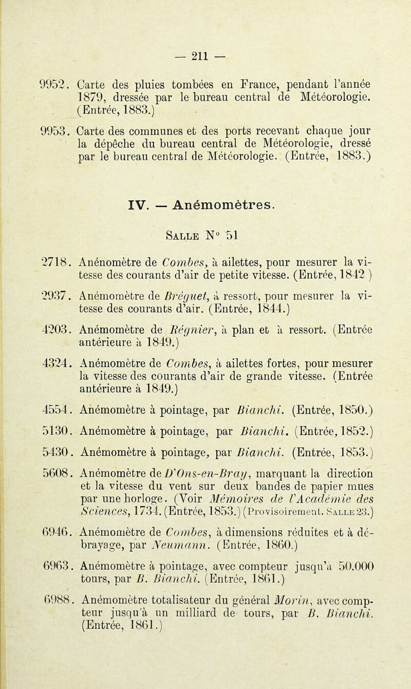 9952. Carte des pluies tombées en France, pendant l’année 1879, dressée par le bureau central de Météorologie. (Entrée, 1883.) 9953. Carte des communes et des ports recevant chaque jour la dépêche du bureau central de Météorologie, dressé par le bureau central de Météorologie. (Entrée, 1883.) IV. — Anémomètres. Salle N“ 51 2718. Anénomètre de Combes, à ailettes, pour mesurer la vi- tesse des courants d’air de petite vitesse. (Entrée, 1842.) 2937. Anémomètre deà ressort, pour mesurer la vi- tesse des courants d’air. (Entrée, 1844.) 4203. Anémomètre de Régiiier, à plan et à ressort. (Entrée antérieure à 1849.) 4324. Anémomètre de Combes, à ailettes fortes, pour mesurer la vitesse des courants d’air de grande vitesse. (Entrée antérieure à 1849.) 4554. Anémomètre à pointage, par Bianchi. (Entrée, 1850.) 5130. Anémomètre à pointage, par Bimichi. (Entrée, 1852.) 5430. Anémomètre à pointage, par üi'anc/a'. (Entrée, 1853.) 5608. Anémomètre de/>’Ons-en-i?ra^, marquant la direction et la vitesse du vent sur deux bandes de papier mues par une horloge. (Voir Mémoires de l'Académie des Sciences, 1734. (Entrée, 1853.) (Provisoirement. Salle23.) 6946. Anémomètre de Combes, à dimensions réduites et à dé- brayage, par Neumann. (Entrée, 1860.) 6963. Anémomètre à pointage, avec compteur jusqu’à 50.000 tours, par B. Bianchi. (Entrée, 1861.) 6988. Anémomètre totalisateur du général Morin, avec comp- teur jusqu'à un milliard de tours, par B. Bianchi. (Entrée, 1861.)