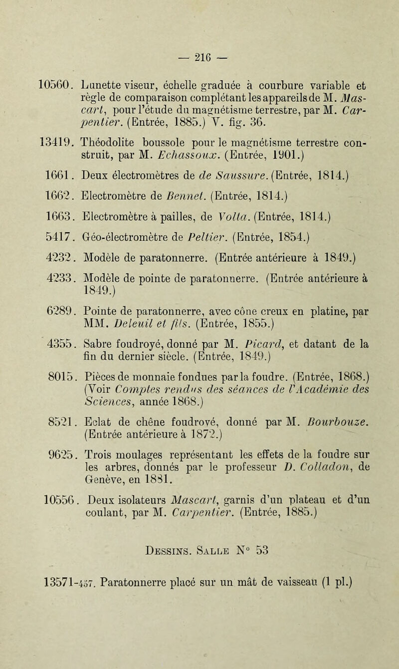 10560. Lunette viseur, échelle graduée à courbure variable et règle de comparaison complétant les appareils de M. Mas- carl^ pour l’étude du magnétisme terrestre, par M. Car- penlier. (Entrée, 1885.) V. fig. 36. 13419. Théodolite boussole pour le magnétisme terrestre con- struit, par M. Echassoux. (Entrée, 1901.) 1661. Deux électromètres de de Saussure. (Entrée, 1814.) 1662. Electromètre de Bennei. (Entrée, 1814.) 1663. Electromètre à pailles, de Eo/to. (Entrée, 1814.) 5417. Gréo-électromètre de Peltier. (Entrée, 1854.) 4232. Modèle de paratonnerre. (Entrée antérieure à 1849.) 4233. Modèle de pointe de paratonnerre. (Entrée antérieure à 1849.) 6289. Pointe de paratonnerre, avec cône creux en platine, par MM. Deleuil et fils. (Entrée, 1855.) 4355. Sabre foudroyé, donné par M. Picard, et datant de la fin du dernier siècle. (Entrée, 1849.) 8015. Pièces de monnaie fondues parla foudre. (Entrée, 1868.) (Voir Comptes rendus des séances de l'Académie des Sciences, année 1868.) 8521. Eclat de chêne foudroyé, donné par M. Dourbouze. (Entrée antérieure à 1872.) 9625. Trois moulages représentant les effets de la foudre sur les arbres, donnés par le professeur D. Colladon, de Genève, en 1881. 10556. Deux isolateurs Mascart, garnis d’un plateau et d’un coulant, par M. Carpentier. (Entrée, 1885.) Dessins. Salle N° 53 13571 -437. Paratonnerre placé sur un mât de vaisseau (1 pl.)