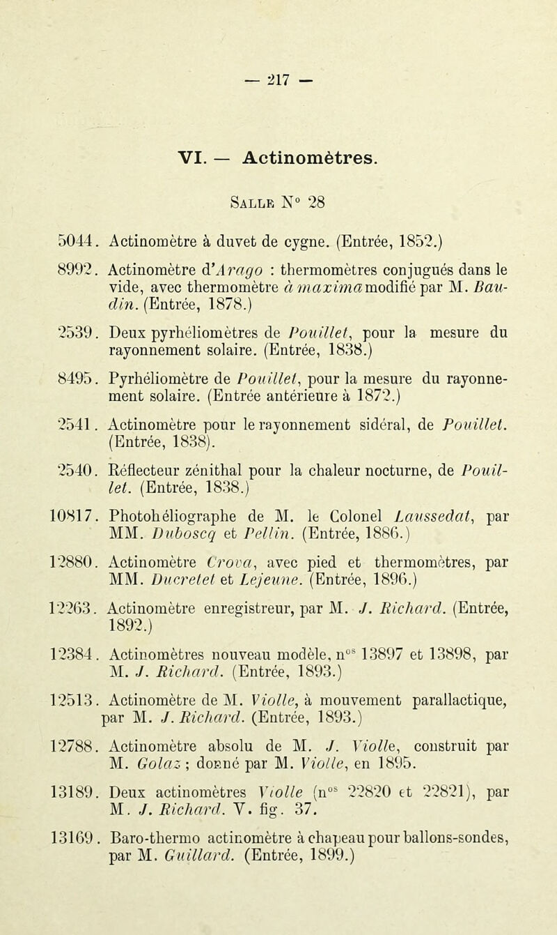 VI. — Actinomètres. SalijE N“ 28 5044. Actiaomètre à duvet de cygne. (Entrée, 1852.) 8992. Actinomètre dîArago : thermomètres conjugués dans le vide, avec thermomètre à î/iaz'wzamodifié par M. Bau- din. (Entrée, 1878.) 2539. Deux pyrhéliomètres de Bouillet, pour la mesure du rayonnement solaire. (Entrée, 1838.) 8495. Pyrhéliomètre de Pouillet^ pour la mesure du rayonne- ment solaire. (Entrée antérieure à 1872.) 2541. Actinomètre pour le rayonnement sidéral, de Pouülel. (Entrée, 1838). 2540. Eéflecteur zénithal pour la chaleur nocturne, de Pouil- let. (Entrée, 18.38.) 10817. Photohéliographe de M. le Colonel Laussedat, par MM. Duboscq et Pellin. (Entrée, 1886.) 12880. Actinomètre Crova, avec pied et thermomètres, par MM. Ducretel et Lejeune. (Entrée, 1896.) 12263. Actinomètre enregistreur, par M. J. liichard. (Entrée, 1892.) 12384. Actinomètres nouveau modèle, n“® 1.3897 et 13898, par M. J. Richard. (Entrée, 1893.) 12513. Actinomètre de M. Violle,h. mouvement parallactique, par M. J. Richard. (Entrée, 1893.) 12788. Actinomètre absolu de M. J. Violle, construit par M. Golaz ; donné par M. Molle., en 1895. 13189. Deux actinomètres Y toile (n“® 22820 et 22821), par M. J. Richard. V. fig. 37. 13169. Baro-thermo actinomètre à chapeau pour ballons-sondes, par M. Guillard. (Entrée, 1899.)