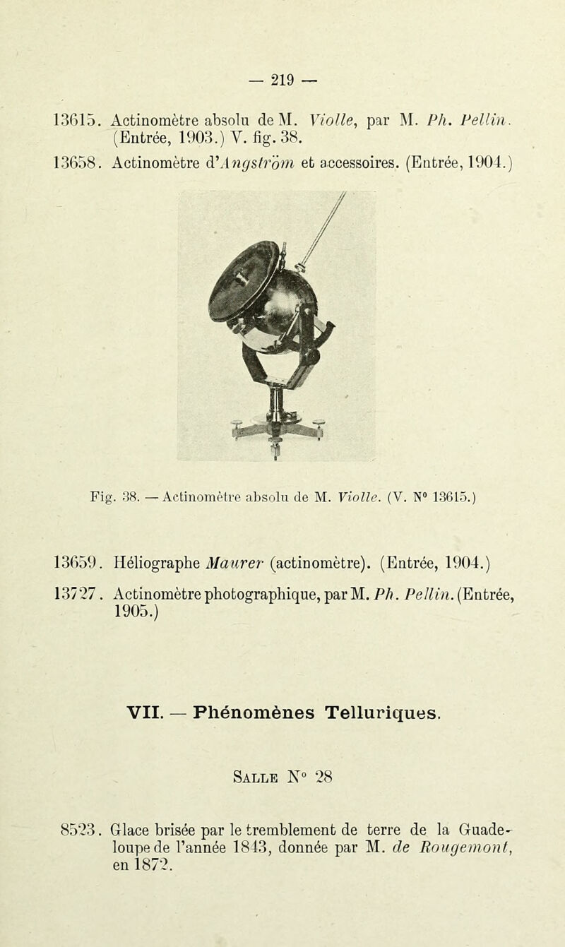 13615. Actinomèfcre absolu deM. Violle, par M. Ph. Pellin. (Entrée, 1903.) V. fig. 38. 1.3658. Actinomètre à'Angslroyn et accessoires. (Entrée, 1904.) 13659. Héliographe il/aîtrer (actinomètre). (Entrée, 1904.) 13727. Actinomètrephotographique,parM. P/), (Entrée, 1905.) VII. — Phénomènes Telluriques. Salle N 28 8523. Glace brisée par le tremblement de terre de la Guade- loupe de l’année 1843, donnée par M. de Rougemont, en 1872.