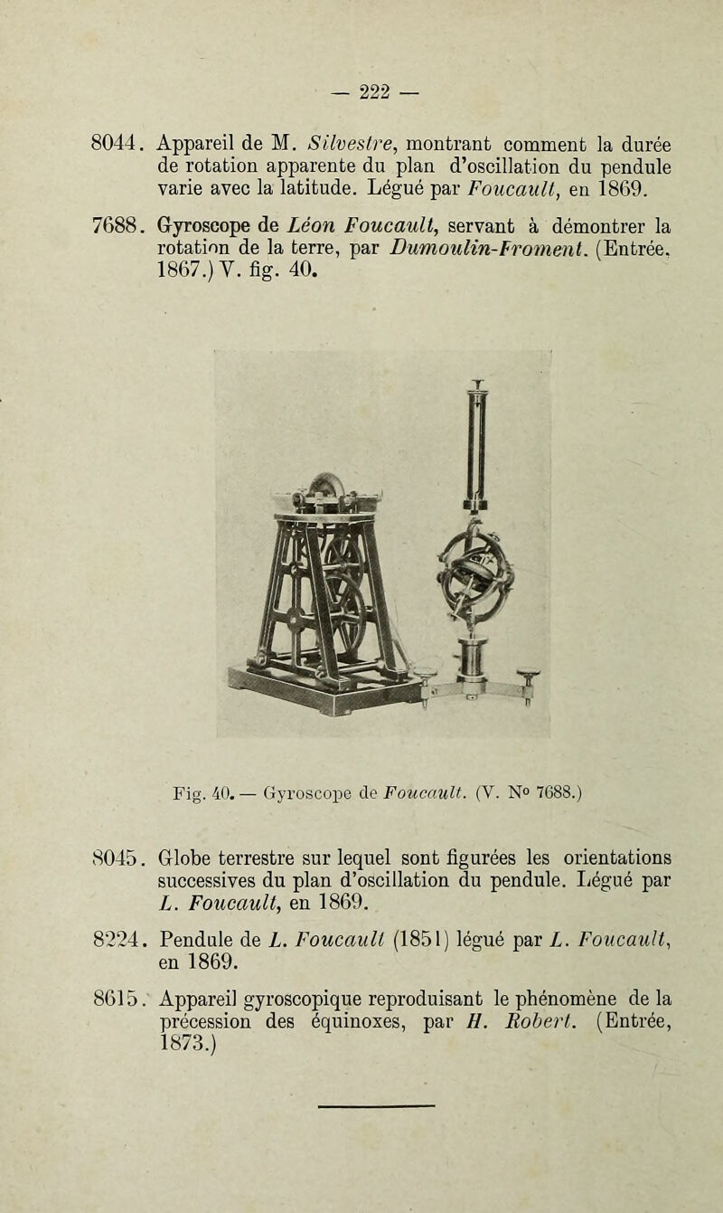 8044. Appareil de M. Silvestre, montrant comment la durée de rotation apparente du plan d’oscillation du pendule varie avec la latitude. Légué par Foucault, en 1869. 7688. Gyroscope de Léon Foucault, servant à démontrer la rotation de la terre, par Dumoulin-Froment. (Entrée. 1867.) V. fig. 40. Fig. 40. — Gyroscope de Foucault. (V. N“ 7688.) 8045. Globe terrestre sur lequel sont figurées les orientations successives du plan d’oscillation du pendule. liégué par L. Foucault, en 1869. 8224. Pendule de L. Foucault (1851) légué par L. Foucault, en 1869. 8615. Appareil gyroscopique reproduisant le phénomène de la précession des équinoxes, par H. Robert. (Entrée, 1873.)