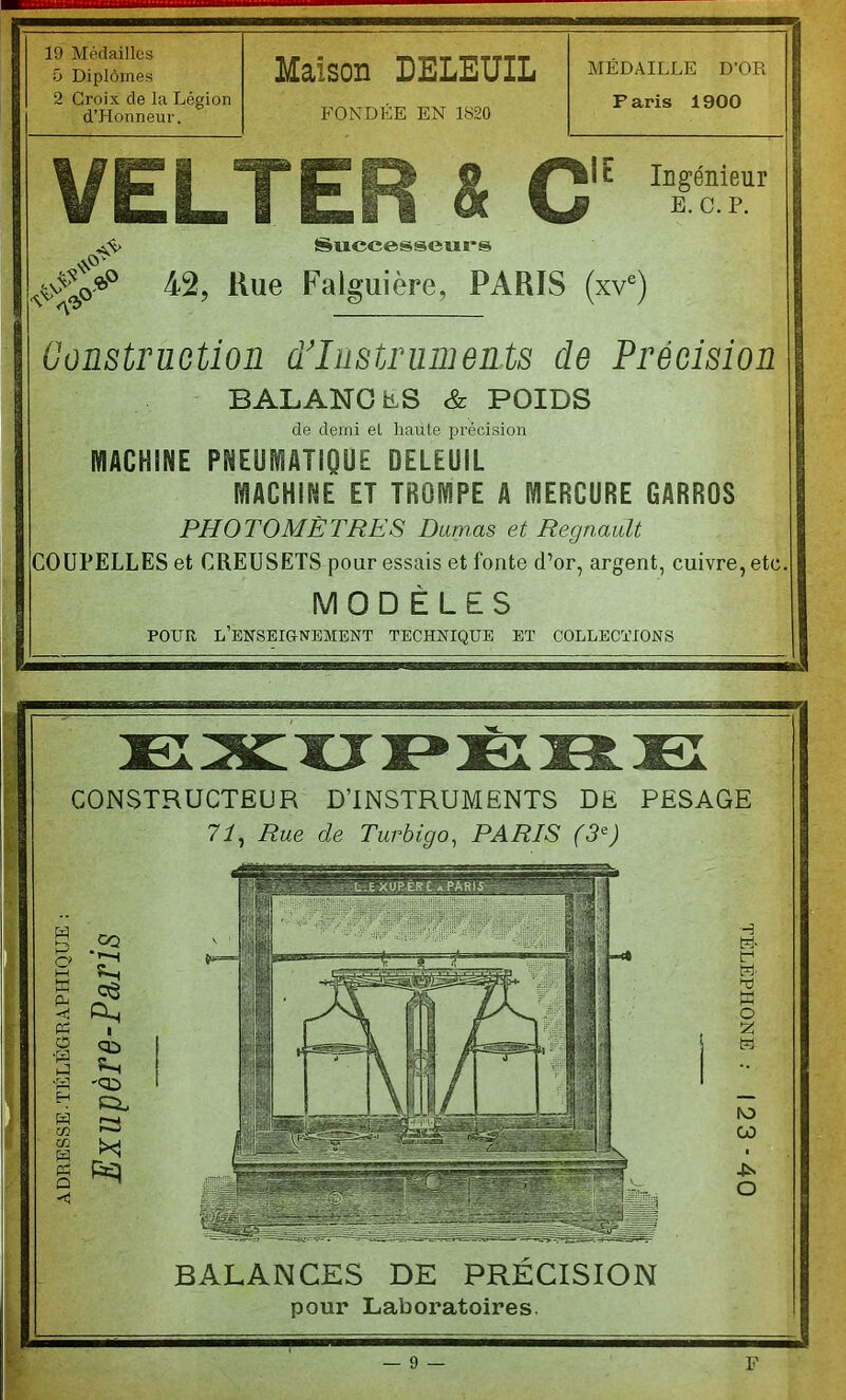 19 Médailles 5 Diplômes 2 Croix de la Légion d’Honneur. Maison DELEUIL FONDEE EN 1820 MEDAILLE D'OR Paris 1900 VELTER &C iE Ingénieur E. c.p. Successeui's 42, Kue Falguière, PARIS (xv^) Construction d’instruments de Précision BALANCES & POIDS de demi eL haute précision MACHINE PNEUMATIQUE DELEUIL MACHINE ET TROMPE A MERCURE GARROS PHOTOMÈTRES Dumas et Régnault COUPELLES et CREUSETS pour essais et fonte d’or, argent, cuivre, etc MODÈLES POUR l’enseignement technique BT COLLECTIONS CONSTRUCTEUR D’INSTRUMENTS DE PESAGE 71^ Rue de Turbigo^ PARIS (3^) BALANCES DE PRECISION pour Laboratoires.