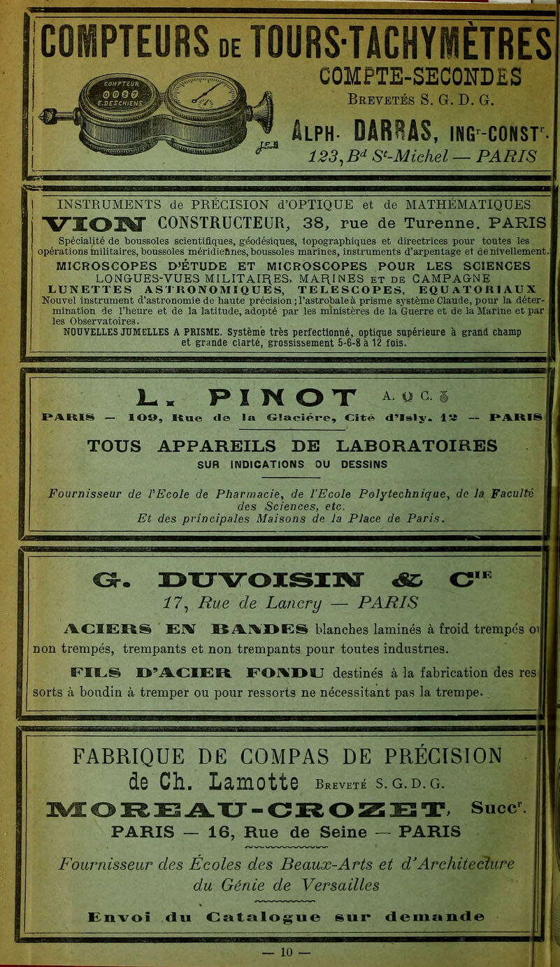 COMPTEURS DE TOURS-nCHYMETRES COMPTE-SECONDES Brevetés S. G. D. G. âLPH DARRAS, iNG'-coNsr 123, B‘‘ S‘-Michel — PARIS INSTRUMENTS de PRECISION d’OPTIQUE et de MATHEMATIQUES VIOM CONSTRUCTEUR, 38, rue de Turenne. PARIS Spécialité de boussoles scientifiques, géodésiques, topographiques et directrices pour toutes les opérations tnllitaires, boussoles méridiefines, boussoles marines, instruments d’arpentage et de nivellement- MICROSCOPES D’ÉTUDE ET MICROSCOPES POUR LES SCIENCES LONGUES-VUES MILITAIRES. MARINES et de CAMPAGNE LUNETTES ASTRONOMIQUES, TELESCOPES, EQUATORIAUX Nouvel instrument d’astronomie de haute précision ; l’astrobale à prisme système Claude, pour la déter- mination de l’heure et de la latitude, adopté par les ministères de la Guerre et de la Marine et par les Observatoires. NOUVELLES JUMELLES A PRISME. Système très perfectionné, optique supérieure à grand champ et grande clarté, grossissement 5-6-8 à 12 fois. P I K O X ^ U c PARIS — lOO, Kue <Ie la G!acîêi*e, Cité» d’Islj'. lîi PARIS TOUS APPAREILS DE LABORATOIRES SUR INDICATIONS OU DESSINS Fournisseur de l’Ecole de Pharmacie, de l'Ecole Polytechnique, de la Faculté des Sciences, etc. Et des principales Maisons de la Place de Paris. l(R 33XJVOISI3^ :/7, Rue de Lancry — PARIS iVCIERS lî A.1%I>ES blanches laminés à froid trempes oi| non trempés, trempants et non trempants pour toutes industries. EIES O’A-CIER E01%’I>IJ destinés à la fabrication des res| sorts à boudin à tremper ou pour ressorts ne nécessitant pas la trempe. FABRIQUE DE COMPAS DE PRECISION de Ch. Lamotte Breveté S. G. D.G. 2VEORE A-XJ-CKOZETi Succ^ PARIS — 16, Rue de Seine — PARIS Fournisseur des Écoles des Beaux-Arts et d'Arehiteclure du Génie de Versailles Eurvoi du Oatulog;ue sup demunde