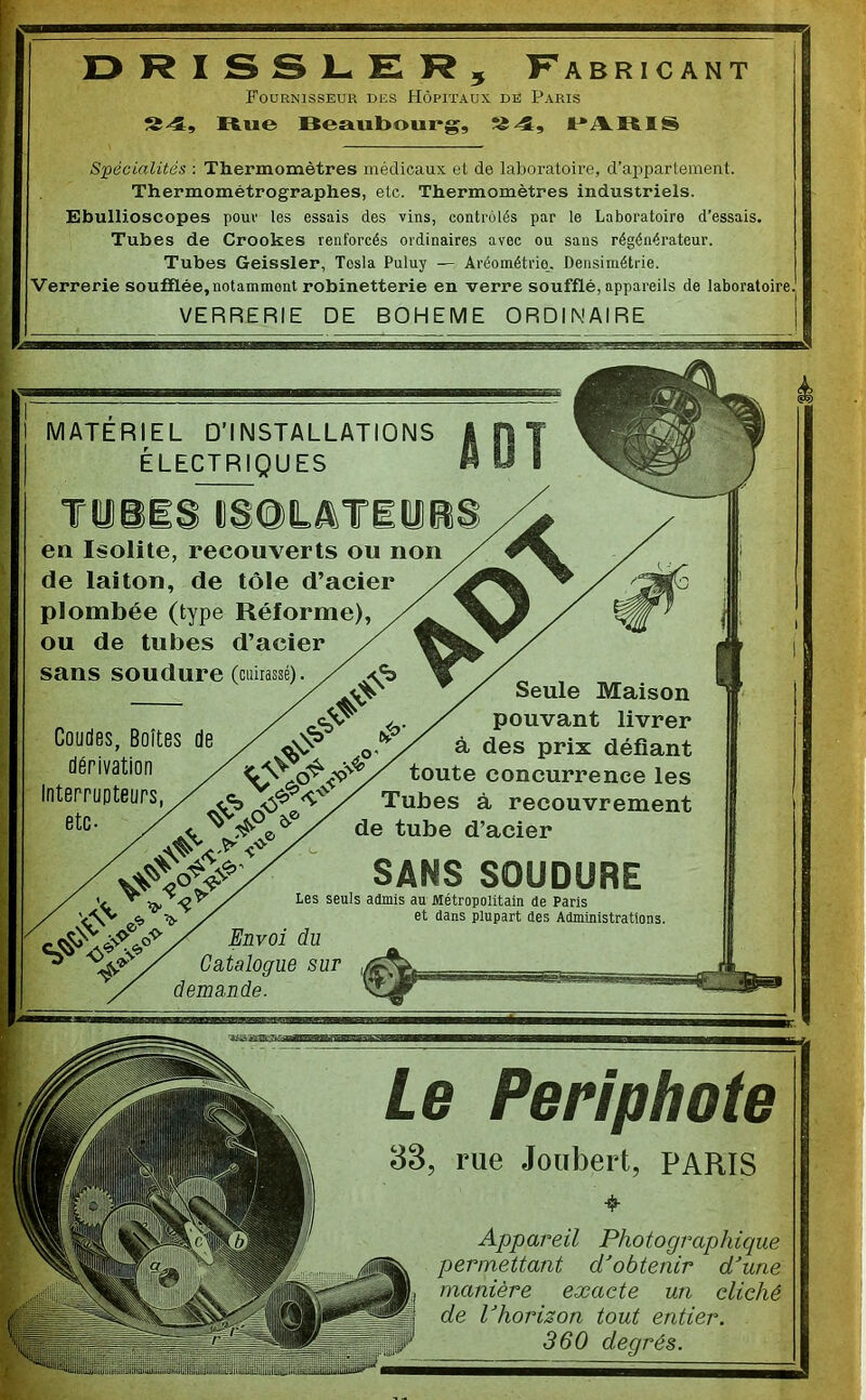 Fournisseur des Hôpitaux de Paris Rue Beaubourg, JPARIS Spécialités ; Thermomètres médicaux et de laboratoire, d’appartement. Thermométrographes, etc. Thermomètres industriels. Ebullioscopes pour les essais des vins, contrôlés par le Laboratoire d’essais. Tubes de Crookes renforcés ordinaires avec ou sans régénérateur. Tubes Geissler, Tosla Puluy — Aréométrio. Densimétrie. Verrerie soufflée, notamment robinetterie en verre soufflé, appareils de laboratoire VERRERIE DE BOHEME ORDINAIRE MATERIEL D'INSTALLATIONS ÉLECTRIQUES TiiiS CSOLâTiüe en Isolite, recouverts ou non de laiton, de tôle d’acier plombée (type Réforme), ou de tubes d’acier sans soudure (cuirassé) Coudes, Boîtes de dérivation Interrupteurs, / ^ .<■ et. Seule Maison pouvant livrer à des prix défiant toute concurrence les Tubes à recouvrement de tube d’acier SANS SOUDURE Les seuls admis au Métropolitain de Paris e, ^ / et dans plupart des Administrations. ^ / C'aialogrue sur demande. Le Periphote 38, rue Joubert, PARIS Appareil Photographique permettant d’obtenir d’une manière exacte un cliché de l’horizon tout entier. 360 degrés.