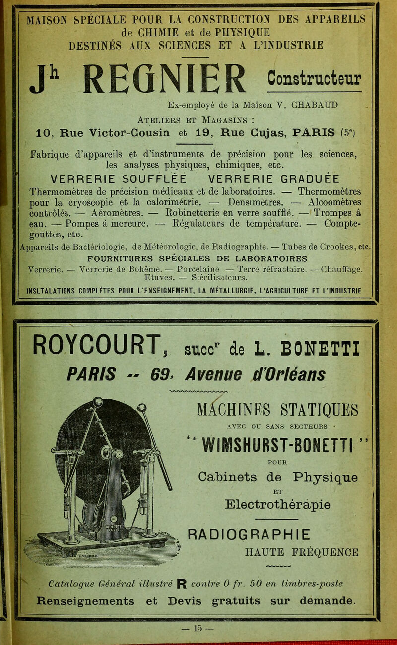 MAISON SPÉCIALE POUR LA CONSTRUCTION DES APPAKEILS de CHIMIE et de PHYSIQUE DESTINÉS AUX SCIENCES ET A L’INDUSTRIE REQNÏÊR Constructeur Ex-employé de la Maison V. CHABAUD Ateliers et Magasins : 10, Rue Victor-^Cousin et 19, Rue Cujas, PARIS f5') Fabrique d’appareils et d’instruments de précision pour les sciences, les analyses physiques, chimiques, etc. VERRERIE SOUFFLÉE VERRERIE GRADUÉE Thermomètres de précision médicaux et de laboratoires. — Thermomètres pour la cryoscopie et la calorimétrie. — Densi mètres. — Alcoomètres contrôlés. — Aéromètres. — Robinetterie en verre soufflé. —’ Trompes à eau. — Pompes à inercure. — Régulateurs de température. — Compte- gouttes, etc. Appareils de Bactériologie, de Météorologie, de Eadiograpliie. — Tubes de Crookes, etc. FOURNITURES SPÉCIALES DE LABORATOIRES Verrerie. — Verrerie de Bohême. — Porcelaine — Terre réfractaire. — Chauffage. Etuves. — Stérilisateurs. INSLTALATIONS COMPLÈTES POUR L'ENSEIGNEMENT, LA MÉTALLURGIE, L’AGRICULTURE ET L’INDUSTRIE ROYCOURT , suce*’ de L. BONETTI PARIS ■■ 69. Avenue d'Orléans RADIOGRAPHIE HAUTE FRÉQUENCE Catalogue Général illustré R contre 0 fr. 50 en timbres-poste ‘ Renseignements et Devis gratuits sur demande. MACHIN PS STATIQUES AVEC OU SANS SEGTEUES • “ WIMSHURST-BONETTI POUR Cabinets de Physique ET’ Electrothérapie 5 J