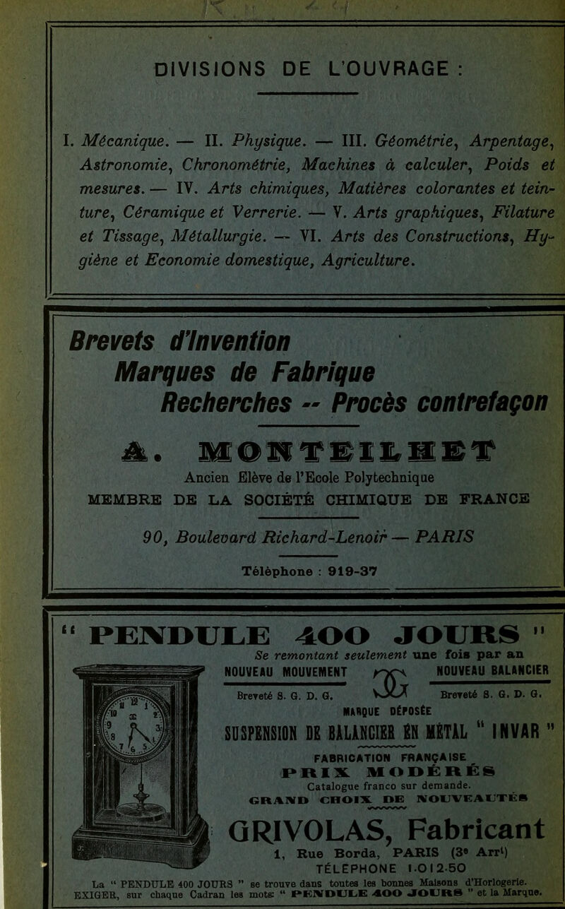 DIVISIONS DE L’OUVRAGE : I. Mécanique. — IL Physique. — III. Géométrie^ Arpentage., Astronomie., Chronométrie, Machines à calculer.. Poids et mesures. — IV. Arts chimiques, Matières colorantes et tein- j ture., Céramique et Verrerie. — V. Arts graphiques.. Filature et Tissage., Métallurgie. VI. Arts des Constructions., Hy- giène et Economie domestique, Agriculture. Brevets d’invention Marques de Fabrique Recherches » Procès contrefaçon Ancien Elève de l’Ecole Polytechnique MEMBRE DE LA SOCIÉTÉ CHIMIQUE DE FRANCE 90, Boulevard Richard-Lenoir — PARIS Téléphone : 919-37 “ PEXDULE 400 JOURS ’’ Se remontant seulement une foi* par an WOUtfElU MOUVEiyiENT HOUVEIU BHUNCIER BreTeté S. 6. D. G. VJtA Brereté S. G. D. G. mBQUE DÉPOSÉE SDSPKHSIOH DE BALAMCIEB EN METAL “ INVAR  FABRICATION FRANÇAISE PR13L MODÉRÉS Catalogue franco sur demande. GRAND CHOIX DE NOUVEAUTÉ» G RI VOLAS, Fabricant 1, Rue Borda, PARIS (3« Arr‘) TÉLÉPHONÉ 1.01250 La “ PKNDULE 400 JOURS  se trouve dans toutes les bonnes Maisons d’Horlogerle. EXIGEE, sur chaque Cadran les mots: “ HKNDUUK AOO JOUR»  et la Marqne.