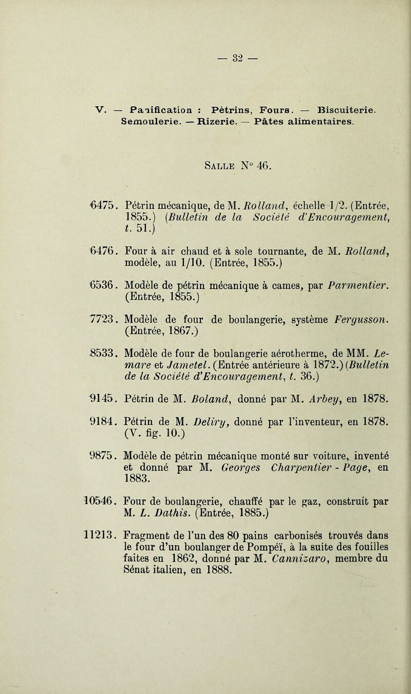 V. — Palification : Pétrins, Fours. — Biscuiterie. Semoulerie. — Rizerie. — Pâtes alimentaires. Salle N° 46. 6475. Pétrin mécanique, de M. Rolland, échelle 1/2. (Entrée, 1855.) {Bulletin de la Société d'Encouragement, t. 51.) 6476. Four à air chaud et à sole tournante, de M. Rolland, modèle, au 1/10. (Entrée, 1855.) 6536. Modèle de pétrin mécanique à cames, par Parmentier. (Entrée, 1855.) 11‘1‘à. Modèle de four de boulangerie, système Fergusson. (Entrée, 1867.) 6533. Modèle de four de boulangerie aérotherme, de MM. Le- mare et /ame/e/. (Entrée antérieure à {Bulletin de la Société d’Encouragement, t. 36.) ^145. Pétrin de M. Boland, donné par M. Arbey, en 1878. 9184. Pétrin de M. Deliry, donné par l’inventeur, en 1878. (V. fig. 10.) 9875. Modèle de pétrin mécanique monté sur voiture, inventé et donné par M. Georges Charpentier - Page, en 1883. 10546. Four de boulangerie, chauffé par le gaz, construit par M. L. Dathis. (Entrée, 1885.) 11213. Fragment de l’un des 80 pains carbonisés trouvés dans le four d’un boulanger de Pompéï, à la suite des fouilles faites en 1862, donné par M. Cannizaro, membre du Sénat italien, en 1888.