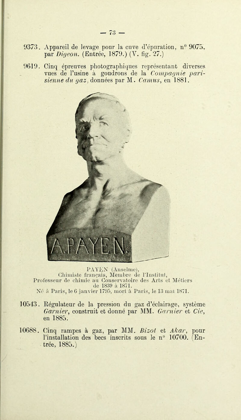 9373. Appareil de levage pour la cuve d’épuration, n 9075, par DUjeon. (Entrée, 1879.) (V. fig. 27.) 9619. Cinq épreuves photographiques représentant diverses vues de l’usine à goudrons de la Comjmgnie pari- sienne du yaz^ données par M. Camus, en 1881. PAYEX (Anselme), Cliimiste français. Membre de l’Instilut, Professeur de chimie an Conservatoire des Arts et Métiers de 1839 à 1871. N('' à Paris, le 6 janvier 1795, mort à Paris, le 13 mat 1871. 10543. Régulateur de la pression du gaz d’éclairage, système Garnier, construit et donné par 1\1M. Garnier et Cie, en 1885. 10688. Cinq rampes à gaz, par MM. Bizot et Akar, pour l’installation des becs inscrits sous le n° 10700. (En- trée, 1885.)