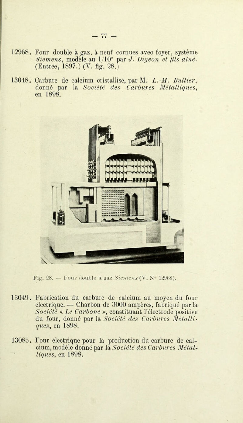 1296H. Four double à gaz, à neuf cornues avec foyer, système Siemens, modèle au 1/10 par J. Digeon et fils aine. (Entrée, 1897.) (V. fig. 28.) 13048. Carbure de calcium cristallisé, par M. L.-M. Bullier, donné par la Société des Carbures Métalliques, en 1898. l'ig. 28. — Koui- iloiihie à ^iv/. Siemens (V. N» 129B8). 13049. Fabrication du carbure de calcium au moyen du four électrique. — Charbon de 3000 ampères, fabriqué parla Société «. Le Carbone », constituant l’électrode positive du four, donné par la Société des Carbures Métalli- ques, en 1898. 13085. l^our électrique pour la production du carbure de cal- cium, modèle donné par la Société des Carbures Métal- liques, en 1898.