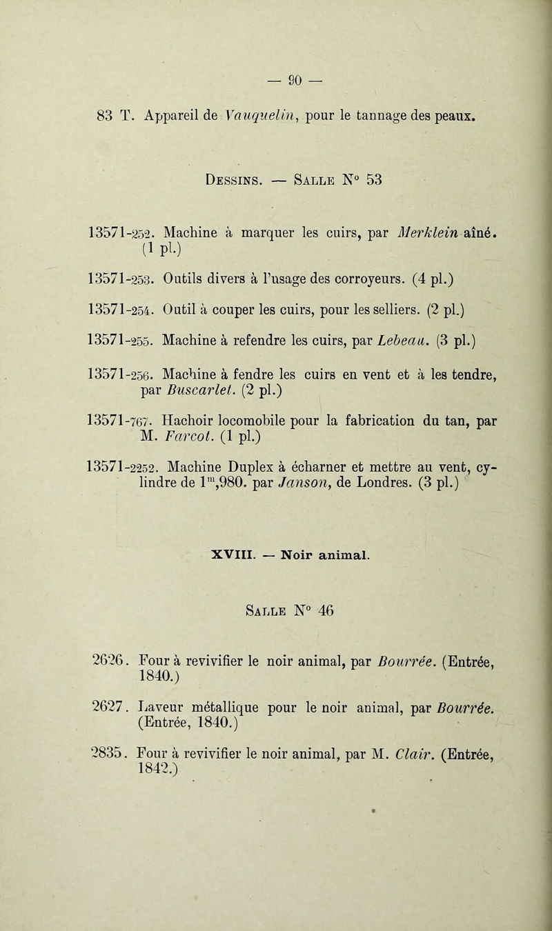 83 T. Appareil de Vauquelin, pour le tannage des peaux. Dessins. — Salle 53 13571-a5“2. Machine à naarquer les cuirs, par Merklein aîné. (1 pl.) 13571-253. Outils divers à l’usage des corroyeurs. (4 pl.) 13571-254. Outil à couper les cuirs, pour les selliers. (2 pl.) 13571 -255. Machine à refendre les cuirs, par Lebeaii. (3 pl.) 13571-256. Machine à fendre les cuirs en vent et à les tendre, par Buscarlet. (2 pl.) 13571 -767. Hachoir locomohile pour la fabrication du tan, par M. Farcot. (1 pl.) 13571-2252. Machine Duplex à écharner et mettre au vent, cy- lindre de 1™,980. par Janson, de Londres. (3 pl.) XVIII. — Noir animal. Salle N® 46 2626. Four à revivifier le noir animal, par Bourrée. (Entrée, 1840.) 2627. Jjaveur métallique pour le noir animal, par Bourrée. (Entrée, 1840.) 2835. Four à revivifier le noir animal, par M. Clair. (Entrée, 1842.)