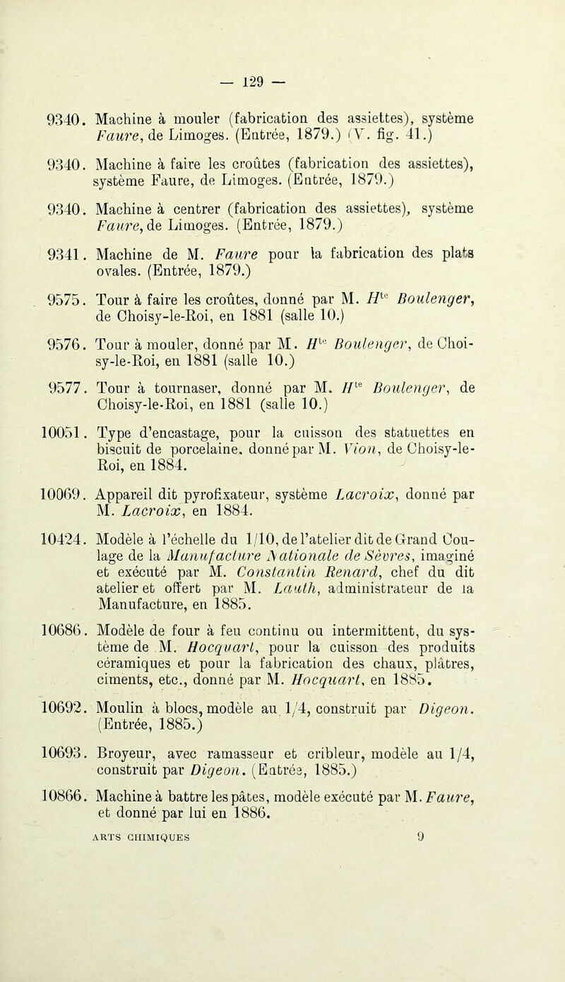 9340. Machine à mouler (fabrication des assiettes), système Faure, Limoges. (Entrée, 1879.) fV. fig. 41.) 9340. Machine à faire les croûtes (fabrication des assiettes), système Faure, de Limoges. (Entrée, 1879.) 9340. Machine à centrer (fabrication des assiettes), système Faure, Limoges. (Entrée, 1879.) 9341. Machine de M. Faure pour la fabrication des plats ovales. (Entrée, 1879.) 9575. Tour à faire les croûtes, donné par M. Boulenger, de Choisy-le-Roi, en 1881 (salle 10.) 9576. Tour à mouler, donné par M. Boulenger, de Choi- sy-le-Roi, en 1881 (salle 10.) 9577. Tonr à tournaser, donné par M. //‘® Boulenger, de Choisy-le-Roi, en 1881 (salle 10.) 10051. Type d’encastage, pour la cuisson des statuettes en biscuit de porcelaine, donné par M. Vion, de Choisy-le- Roi, en 1884. 10069. Appareil dit pyrofixateur, système Lacroix, donné par M. Lacroix, en 1884. 10424. Modèle à l’échelle du 1/10, de l’atelier dit de Grand Cou- lage de la Manufaclure ^ ationale de Sèvres, imaginé et exécuté par M. Constantin Renard, chef du dit atelier et offert par M. lAiath, administrateur de la Manufacture, en 1885. 10686. Modèle de four à feu continu ou intermittent, du sys- tème de M. Hocquart, pour la cuisson des produits céramiques et pour la fabrication des chaux, plâtres, ciments, etc., donné par M. Hocquart, en 1885. 10692. Moulin à blocs, modèle au 1/4, construit par Digeon. (Entrée, 1885.) 10693. Broyeur, avec ramasseur et cribleur, modèle au 1/4, construit par Digeon. (Entrée, 1885.) 10866. Machine à battre les pâtes, modèle exécuté par M. Faure, et donné par lui en 1886. ARTS CHIMIQUES 9