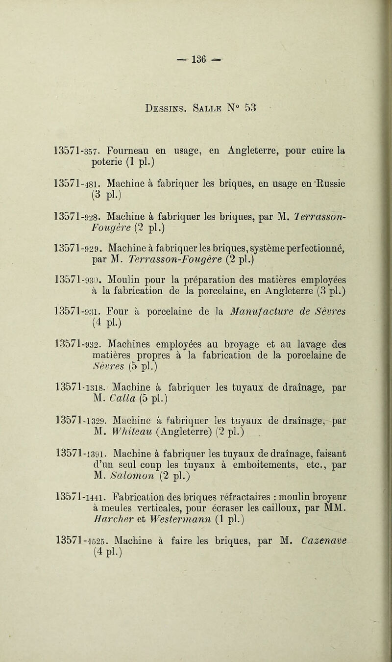 Dessins. Salle N“ 53 13571-357. Fourneau en usage, en Angleterre, pour cuire la poterie (1 pl.) 13571-481. Machine à fabriquer les briques, en usage en Eussie (3 pl.) 13571-928. Machine à fabriquer les briques, par M. lerrasson- Fougère (2 pl.) 13571-929. Machine à fabriquer les briques, système perfectionné, par M. Terrasson-Fougère (2 pl.) 13571 -931). Moulin pour la préparation des matières employées à la fabrication de la porcelaine, en Angleterre (3 pl.) 13571-931. Four à porcelaine de la Manufacture de Sèvres (4 pl.) 13571-932. Machines employées au broyage et au lavage des matières propres à la fabrication de la porcelaine de Sèvres (5 pl.) 13571-1318. Machine à fabriquer les tuyaux de drainage, par M. Calla (5 pl.) 13571-1329. Machine à fabriquer les tuyaux de drainage, par M. Whiteau (Angleterre) (2 pl.) 13571-1391. Machine à fabriquer les tuyaux de drainage, faisant d’un seul coup les tuyaux à emboîtements, etc., par M. Salomon (2 pl.) 13571-1441. Fabrication des briques réfractaires : moulin broyeur à meules verticales, pour écraser les cailloux, par MM. Ho relier ai Westermann (1 pl.) 13571-1625. Machine à faire les briques, par M. Cazenave (4 pl.)