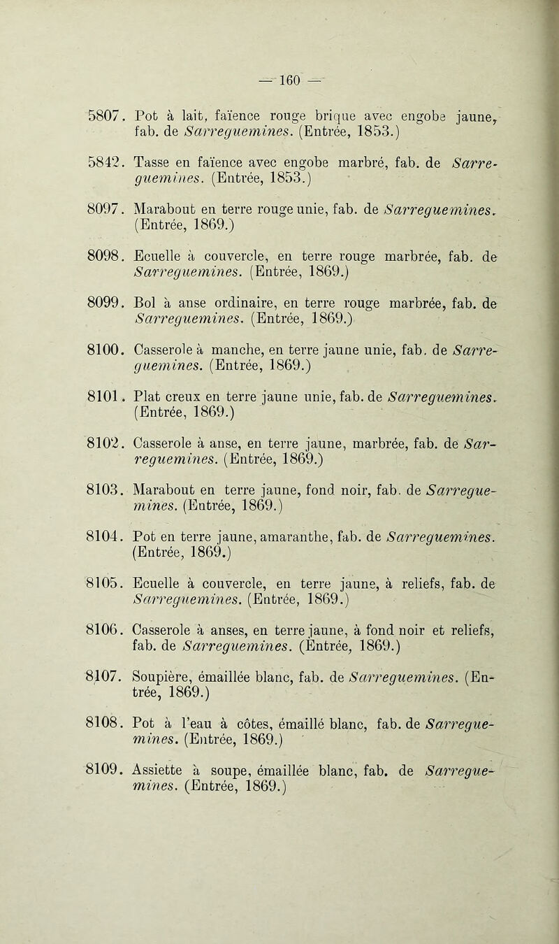 5807, Pot à lait, faïence rouge brique avec engobe jaune, fab. de Sarreguemines. (Entrée, 1853.) 5842. Tasse en faïence avec engobe marbré, fab. de Sarre^ guemines. (Entrée, 1853.) 8097. Marabout en terre rouge unie, fab. de Sarreguemines. (Entrée, 1869.) 8098. Ecuelle à couvercle, en terre rouge marbrée, fab. de Sarreguemines. (Entrée, 1869.) 8099. Bol à anse ordinaire, en terre rouge marbrée, fab, de Sarreguemines. (Entrée, 1869.) 8100. Casserole à manche, en terre jaune unie, fab, de Sarre- guemines. (Entrée, 1869.) 8101. Plat creux en terre jaune unie, fab. de Sarreguemines. (Entrée, 1869.) 8102. Casserole à anse, en terre jaune, marbrée, fab. de Sar- reguemines. (Entrée, 1869.) 8103. Marabout en terre jaune, fond noir, fab. de Sarregue- mines. (Entrée, 1869.) 8104. Pot en terre jaune, amaranthe, fab. de Sarreguemines. (Entrée, 1869.) 8105. Ecuelle à couvercle, en terre jaune, à reliefs, fab. de Sarreg^iemines. (Entrée, 1869.) 8106. Casserole à anses, en terre jaune, à fond noir et reliefs, fab. de Sarreguemines. (Entrée, 1869.) 8107. Soupière, émaillée blanc, fab. de Sarreguemines. (En- trée, 1869.) 8108. Pot à l’eau à côtes, émaillé blanc, iÿkh. àQ Sarregue- mines. (E)itrée, 1869.) 8109. Assiette à soupe, émaillée blanc, fab. de Sarregue- mines. (Entrée, 1869.)