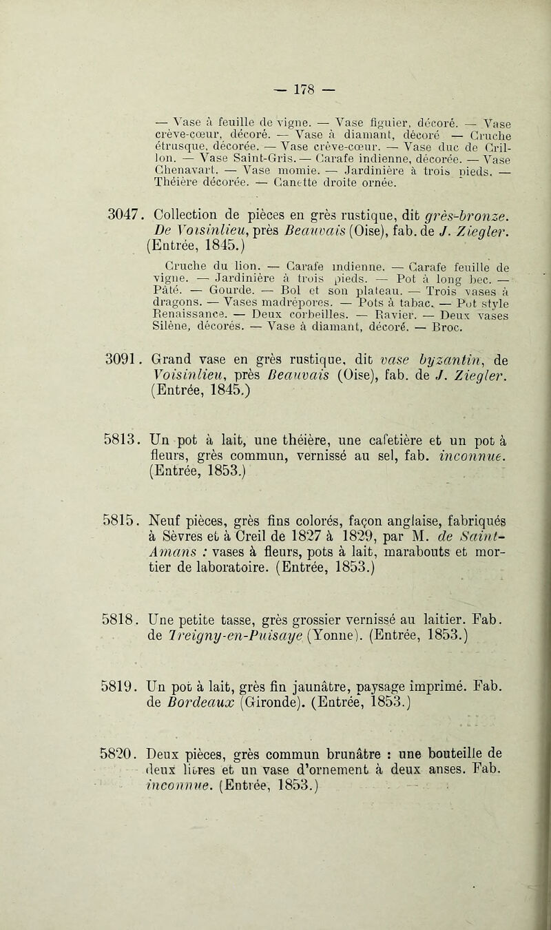 — A'ase à feuille de vigne. — Vase figuier, décoré. — Vase crève-cœur, décoré. — Vase à diamant, décoré — Cruche étrusque, décorée. —Vase crève-cœur. — Vase duc de Gril- lon. — Vase Saint-Gris.— Carafe indienne, décorée. —Vase Chenavart. — Vase momie. — Jardinière à trois nieds. — Théière décorée. — Canette droite ornée. 3047. Collection de pièces en grès rustique, dit grès-bronze. De Voisinlieu, près Beauvais (Oise), fab. de J. Zieqler. (Entrée, 1845.) Cruche du lion. — Carafe indienne. — Carafe feuille de vigne. — Jardinière à trois pieds. — Pot à long bec. — Pâté. — Goui’de. — Bol et son plateau. — Trois vases à dragons. — Vases madrépores. — Pots à tabac. — Pot style Renaissance. — Deux corbeilles. — Ravier. — Deux vases Silène, décorés. — Vase à diamant, décoré. — Broc. 3091. Grand vase en grès rustique, dit vase byzantin, de Voisinlieu, près Beauvais (Oise), fab. de J. Ziegler. (Entrée, 1845.) 5813. Un pot à lait, une théière, une cafetière et un pot à fleurs, grès commun, vernissé au sel, fab. inconnue. (Entrée, 1853.) 5815. Neuf pièces, grès Ans colorés, façon anglaise, fabriqués à Sèvres et à Oreil de 1827 à 1829, par M. de Saint- Amans : vases à fleurs, pots à lait, marabouts et mor- tier de laboratoire. (Entrée, 1853.) 5818. Une petite tasse, grès grossier vernissé au laitier. Fab. de 1 reigny-en-Puisaye (Yonne). (Entrée, 1853.) 5819. Un pot à lait, grès fin jaunâtre, paysage imprimé. Fab. de Bordeaux (Gironde). (Entrée, 1853.) 5820. Deux pièces, grès commun brunâtre : une bouteille de deux liores et un vase d’ornement à deux anses. Fab. inconnue. (Entrée, 1853.)