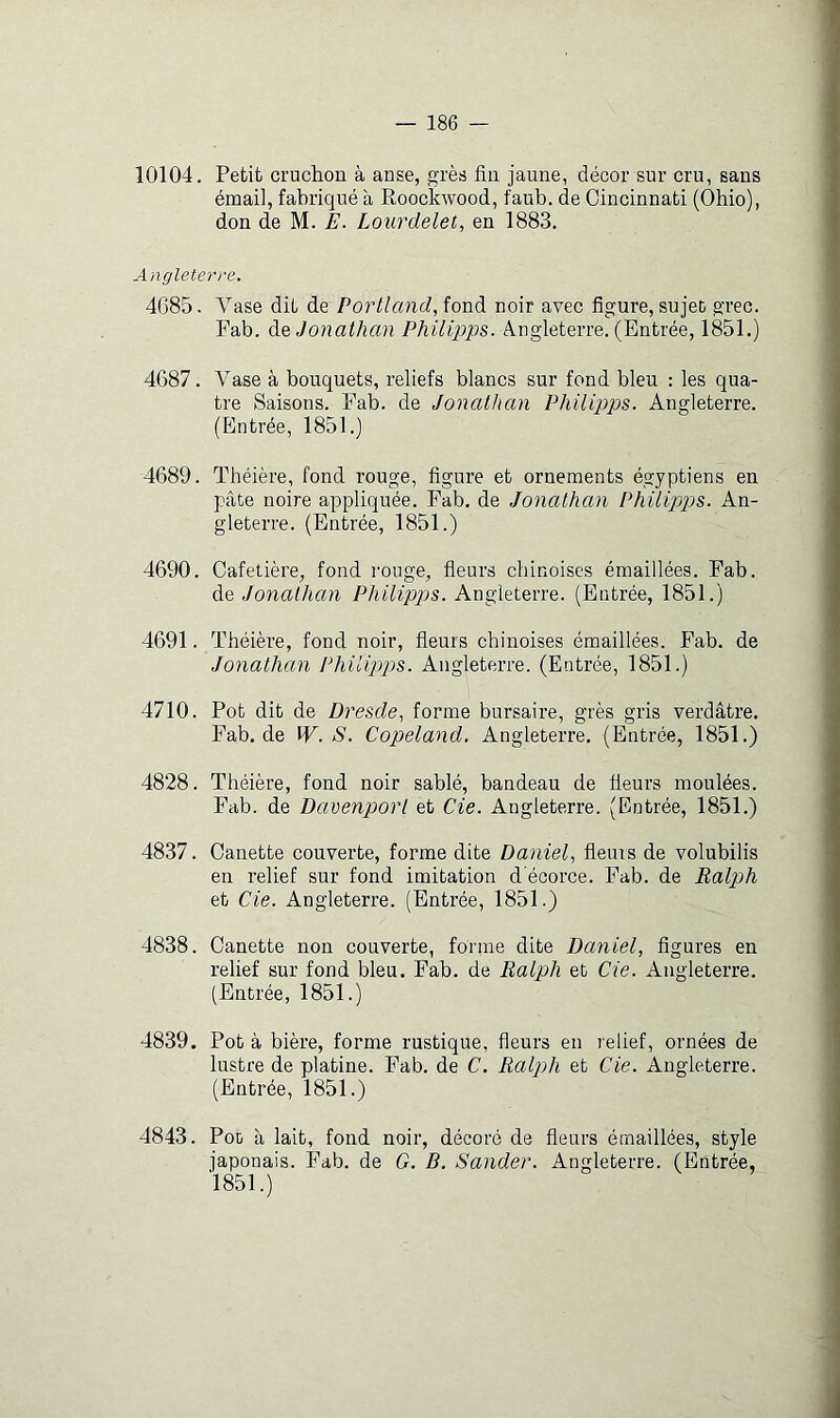 10104. Petit cruchon à anse, grès fin jaune, décor sur cru, sans émail, fabriqué à Roockwood, faub. de Cincinnati (Ohio), don de M. E. Lourdelet, en 1883. Angleterre. 4685. Vase dit de Porlland, fond noir avec figure, sujet grec. Fab. Jonathan Philipps. Angleterre. (Entrée, 1851.) 4687. A^ase à bouquets, reliefs blancs sur fond bleu : les qua- tre Saisons. Fab. de Jonathan Philipps. Angleterre. (Entrée, 1851.) 4689. Théière, fond rouge, figure et ornements égyptiens en pâte noire appliquée. Fab. de Jonathan Philipps. An- gleterre. (Entrée, 1851.) 4690. Cafetière, fond rouge, fleurs chinoises émaillées. Fab. Jonathan Philipps. Angleterre. (Entrée, 1851.) 4691. Théière, fond noir, fleurs chinoises émaillées. Fab. de Jonathan Philipjps. Angleterre. (Entrée, 1851.) 4710. Pot dit de Dresde^ forme bursaire, grès gris verdâtre. Fab, de W. S. Copeland. Angleterre. (Entrée, 1851.) 4828. Théière, fond noir sablé, bandeau de fleurs moulées. Fab. de Davenport et de. Angleterre. (Entrée, 1851.) 4837. Canette couverte, forme dite Daniel^ fleurs de volubilis en relief sur fond imitation d'écorce. Fab. de Ralph et de. Angleterre. (Entrée, 1851.) 4838. Canette non couverte, forme dite Daniel, figures en relief sur fond bleu. Fab. de Ralph et de. Angleterre, (Entrée, 1851.) 4839. Pot à bière, forme rustique, fleurs en relief, ornées de lustre de platine. Fab. de C. Ralph et de. Angleterre. (Entrée, 1851.) 4843. Pot à lait, fond noir, décoré de fleurs émaillées, style japonais. Fab. de G. B. Sander. Angleterre. (Entrée, 1851.)