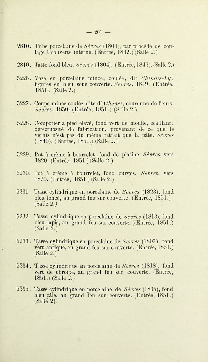 2810. Tube porcelaine de Sèvres (1804), pai’ procédé de cou- lage à couverte interne. (Entrée, 1842.) (Salle 2.) 2810. Jatte fond bleu, Sèvres (1804). (Entrée, 1842). (Salle2.) 5226. Vase en porcelaine mince, coulée, dit Chinois-Ly, figures en bleu sous couverte. Sèvres, 1849. (Entrée, 1851). (Salle 2.) 5227. Coupe mince coulée,dite d'Athènes, couronne de fleurs. Sèvres, 1850. (Entrée, 1851.) (Salle 2.) 5228. Compotier à pied élevé, fond vert de moufle, écaillant; défectuosité de fabrication, provenant de ce que le vernis n’est pas du même retrait que la pâte. Sèvres (1840). (Entrée, 1851.) (Salle 2.) 5229. Pot à crème à bourrelet, fond de platine. Sèvres, vers 1820. (Entrée, 1851.) (Salle 2.) 5230. Pot à crème à bourrelet, fond burgos. Sèvres, vers 1820. (Entrée, 1851.) (Salle 2.) 5231. Tasse cylindrique en porcelaine de Sèvres (1823), fond bleu foncé, au grand feu sur couverte. (Entrée, 1851.) (Salle 2.) 5232. Tasse cylindrique en porcelaine de Sèm'es (1813), fond bleu lapis, au grand feu sur couverte. (Entrée, 1851.) (Salle 2.) 5233. Tasse cylindrique en porcelaine de Sèvres (1807), fond vert antique, au grand feu sur couverte. (Entrée, 1851.) (Salle 2.) 5234. Tasse cylindrique en porcelaine de Sèvres (1818), fond vert de chrome, au grand feu sur couverte. (Entrée, 1851.) (Salle 2.) 5235. Tasse cylindrique en porcelaine de Sèvres (1835), fond bleu pâle, au grand feu sur couverte. (Entrée, 1851.) (Salle 2).