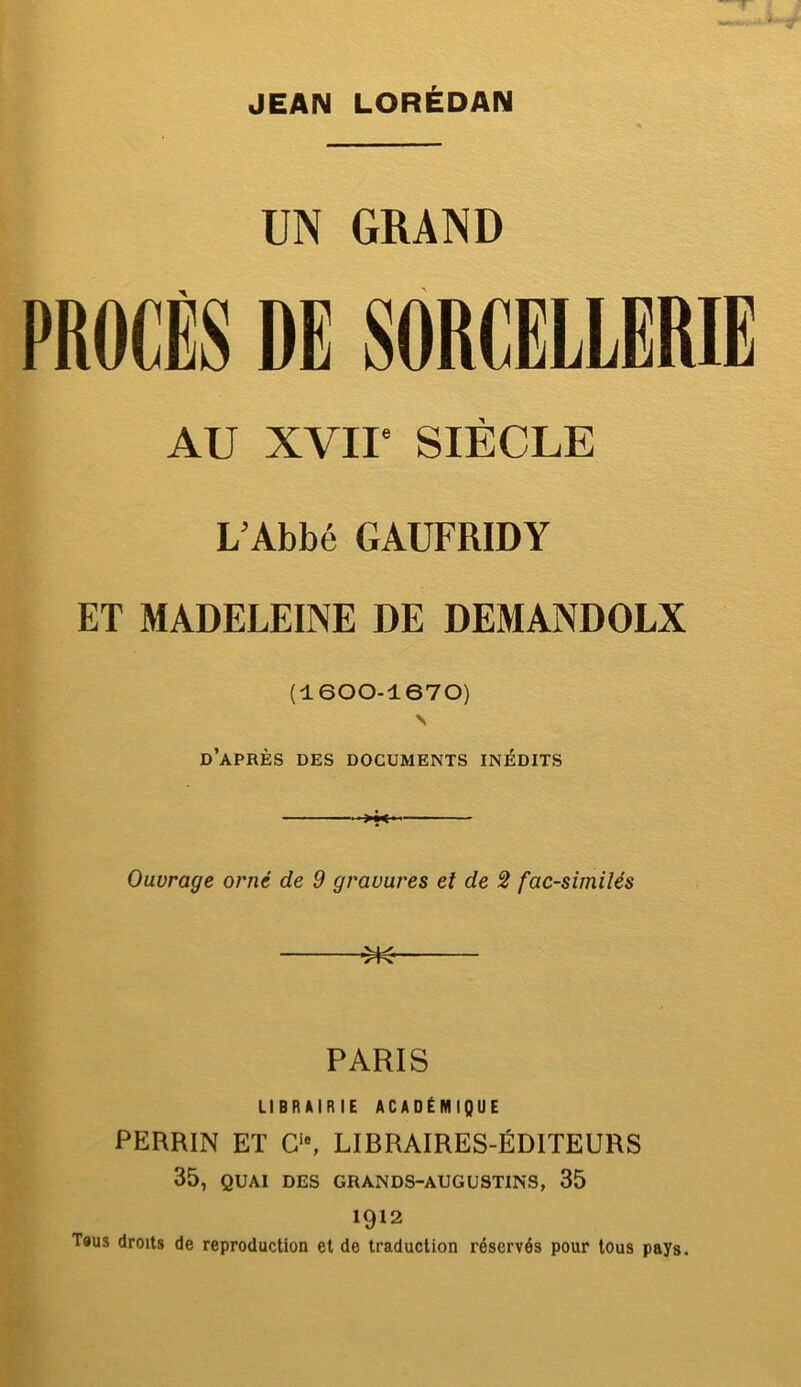 JEAN LORÉDAN UN GRAND PROCÈS DE SORCELLERIE AU XVII' SIÈCLE L’Abbé GAUFRIDY ET MADELEINE DE DEMANDOLX (1600-1670) \ d’après des documents inédits Ouvrage orné de 9 gravures et de 2 fac-similés ^ PARIS LIBRAIRIE ACADÉMIQUE PERRIN ET C‘% LIBRAIRES-ÉDITEURS 35, QUAI des grands-augustins, 35 1912 T«us droits de reproduction et de traduction réservés pour tous pays.