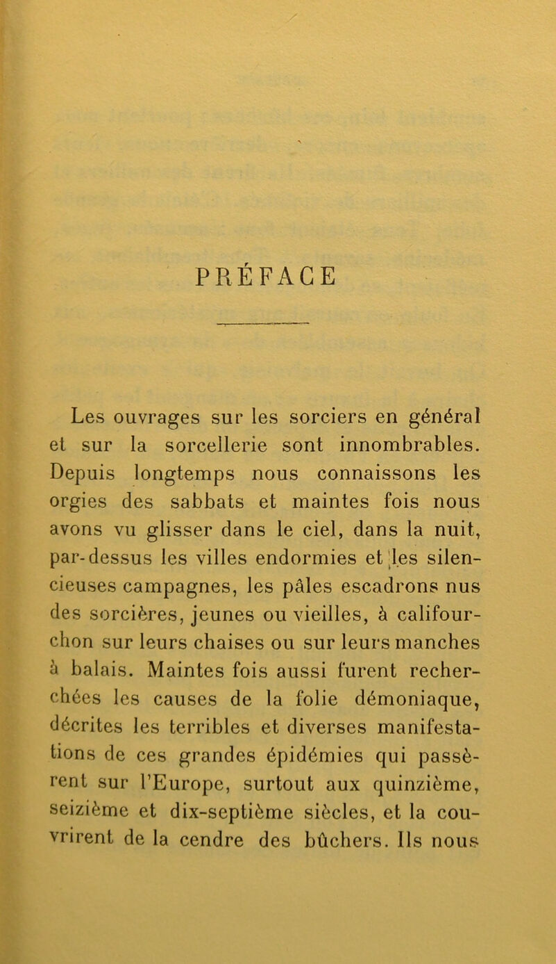 Les ouvrages sur les sorciers en général et sur la sorcellerie sont innombrables. Depuis longtemps nous connaissons les orgies des sabbats et maintes fois nous avons vu glisser dans le ciel, dans la nuit, par-dessus les villes endormies et|l.es silen- cieuses campagnes, les pâles escadrons nus des sorcières, jeunes ou vieilles, à califour- chon sur leurs chaises ou sur leurs manches à balais. Maintes fois aussi furent recher- chées les causes de la folie démoniaque, décrites les terribles et diverses manifesta- tions de ces grandes épidémies qui passè- rent sur l’Europe, surtout aux quinzième, seizième et dix-septième siècles, et la cou- vrirent de la cendre des bûchers. Ils nous