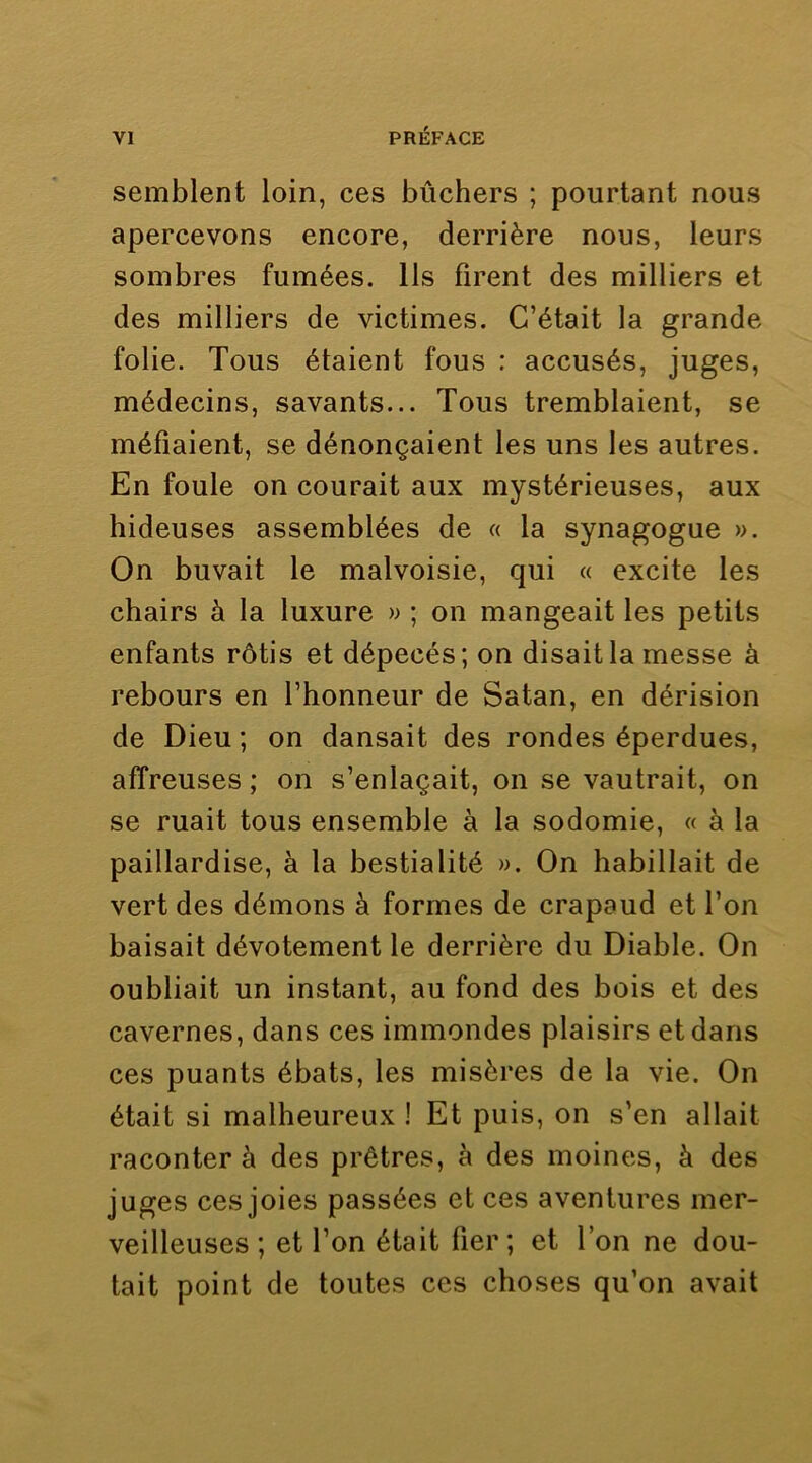 semblent loin, ces bûchers ; pourtant nous apercevons encore, derrière nous, leurs sombres fumées. Ils firent des milliers et des milliers de victimes. C’était la grande folie. Tous étaient fous : accusés, juges, médecins, savants... Tous tremblaient, se méfiaient, se dénonçaient les uns les autres. En foule on courait aux mystérieuses, aux hideuses assemblées de « la synagogue ». On buvait le malvoisie, qui « excite les chairs à la luxure » ; on mangeait les petits enfants rôtis et dépecés; on disait la messe à rebours en l’honneur de Satan, en dérision de Dieu ; on dansait des rondes éperdues, affreuses ; on s’enlaçait, on se vautrait, on se ruait tous ensemble à la sodomie, « à la paillardise, à la bestialité ». On habillait de vert des démons à formes de crapaud et l’on baisait dévotement le derrière du Diable. On oubliait un instant, au fond des bois et des cavernes, dans ces immondes plaisirs et dans ces puants ébats, les misères de la vie. On était si malheureux ! Et puis, on s’en allait raconter à des prêtres, à des moines, à des juges ces joies passées et ces aventures mer- veilleuses ; et l’on était fier; et l’on ne dou- tait point de toutes ces choses qu’on avait