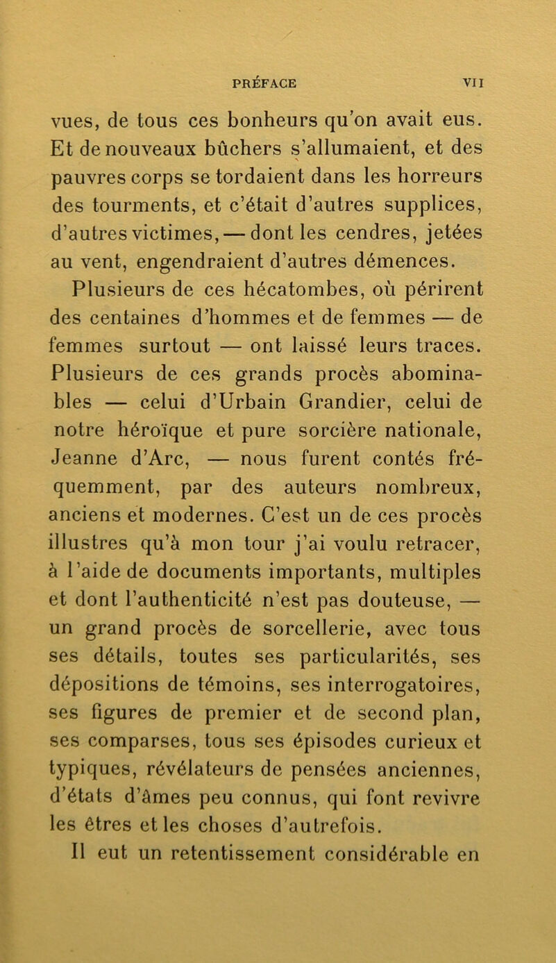 vues, de tous ces bonheurs qu’on avait eus. Et de nouveaux bûchers s’allumaient, et des pauvres corps se tordaient dans les horreurs des tourments, et c’était d’autres supplices, d’autres victimes, — dont les cendres, jetées au vent, engendraient d’autres démences. Plusieurs de ces hécatombes, où périrent des centaines d’hommes et de femmes — de femmes surtout — ont laissé leurs traces. Plusieurs de ces grands procès abomina- bles — celui d’Urbain Grandier, celui de notre héroïque et pure sorcière nationale, Jeanne d’Arc, — nous furent contés fré- quemment, par des auteurs nombreux, anciens et modernes. C’est un de ces procès illustres qu’à mon tour j’ai voulu retracer, à l’aide de documents importants, multiples et dont l’authenticité n’est pas douteuse, — un grand procès de sorcellerie, avec tous ses détails, toutes ses particularités, ses dépositions de témoins, ses interrogatoires, ses figures de premier et de second plan, ses comparses, tous ses épisodes curieux et typiques, révélateurs de pensées anciennes, d’états d’âmes peu connus, qui font revivre les êtres et les choses d’autrefois. Il eut un retentissement considérable en
