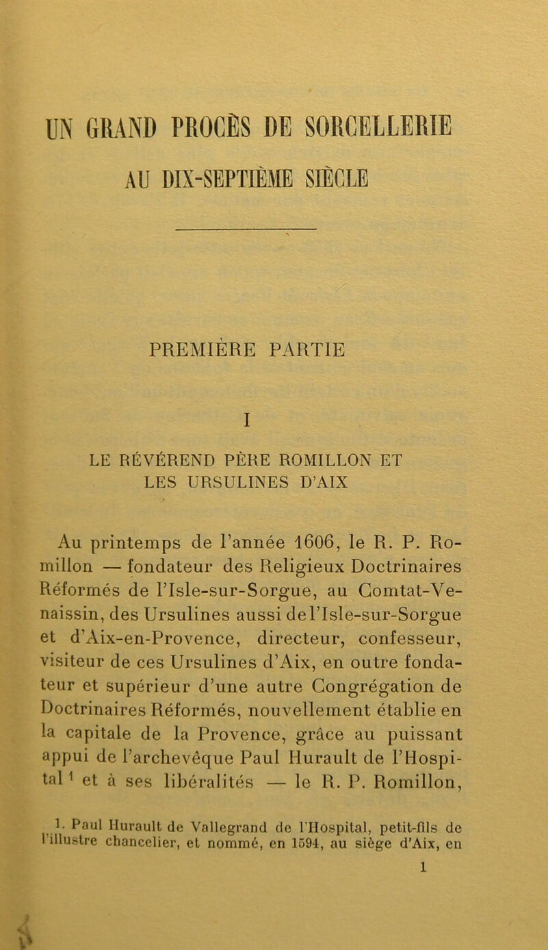 UN GRAND PROCÈS DE SORCELLERIE AU DIX-SEPTIÈME SIÈCLE ■X PREMIÈRE PARTIE I LE RÉVÉREND PÈRE ROMILLON ET LES URSULINES D’AIX Au printemps de Tannée 1606, le R. P. Ro- millon — fondateur des Religieux Doctrinaires Réformés de ITsIe-sur-Sorgue, au Gomtat-Ve- naissin, des Ursulines aussi delTsIe-sur-Sorgue et d’Aix-en-Provence, directeur, confesseur, visiteur de ces Ursulines d’Aix, en outre fonda- teur et supérieur d’une autre Congrégation de Doctrinaires Réformés, nouvellement établie en la capitale de la Provence, grâce au puissant appui de l’archevêque Paul Hurault de l’Hospi- tal ^ et à ses libéralités — le R. P. Romillon, 1. Paul Hurault de Vallegrand de l’Hospilal, petit-fils de l’illustre chancelier, et nommé, en 1694, au siège d’Aix, en