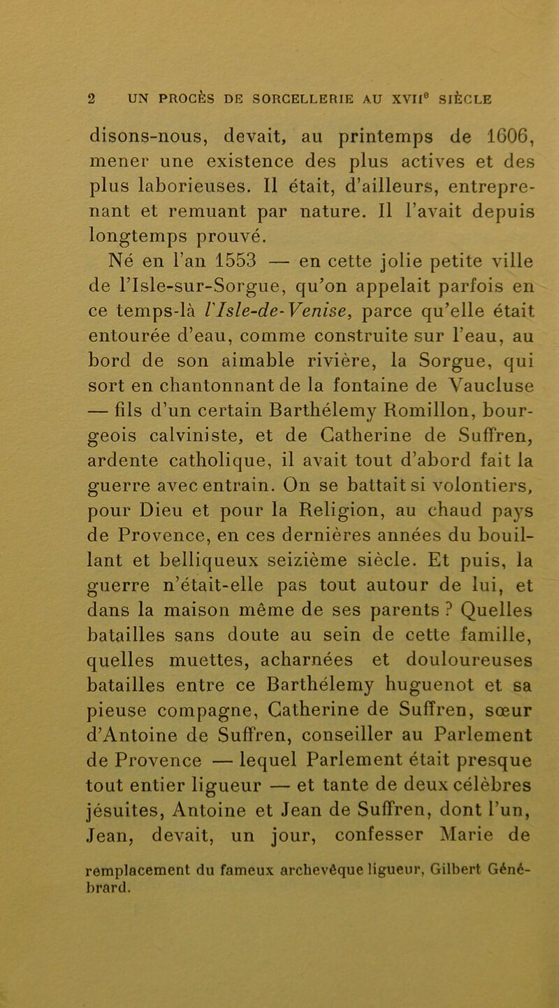 disons-nous, devait, au printemps de 1606, mener une existence des plus actives et des plus laborieuses. Il était, d’ailleurs, entrepre- nant et remuant par nature. Il l’avait depuis longtemps prouvé. Né en l’an 1553 — en cette jolie petite ville de risle-sur-Sorgue, qu’on appelait parfois en ce temps-là VIsle-de-Venise, parce qu’elle était entourée d’eau, comme construite sur l’eau, au bord de son aimable rivière, la Sorgue, qui sort en chantonnant de la fontaine de Vaucluse — fils d’un certain Barthélemy Romillon, bour- geois calviniste, et de Catherine de Suffren, ardente catholique, il avait tout d’abord fait la guerre avec entrain. On se battait si volontiers, pour Dieu et pour la Religion, au chaud pa}’^s de Provence, en ces dernières années du bouil- lant et belliqueux seizième siècle. Et puis, la guerre n’était-elle pas tout autour de lui, et dans la maison même de ses parents ? Quelles batailles sans doute au sein de cette famille, quelles muettes, acharnées et douloureuses batailles entre ce Barthélemy huguenot et sa pieuse compagne, Catherine de Suffren, sœur d’Antoine de Suffren, conseiller au Parlement de Provence — lequel Parlement était presque tout entier ligueur — et tante de deux célèbres jésuites, Antoine et Jean de Suffren, dont l’un, Jean, devait, un jour, confesser Marie de remplacement du fameux archevêque ligueur, Gilbert Géné- brard.
