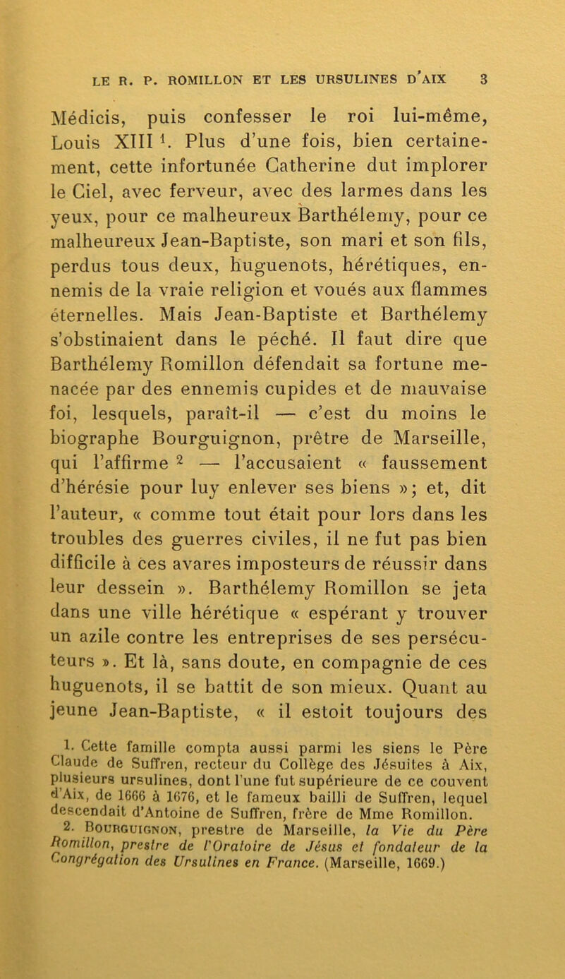 Médicis, puis confesser le roi lui-même, Louis XIII L Plus d’une fois, bien certaine- ment, cette infortunée Catherine dut implorer le Ciel, avec ferveur, avec des larmes dans les yeux, pour ce malheureux Barthélemy, pour ce malheureux Jean-Baptiste, son mari et son fils, perdus tous deux, huguenots, hérétiques, en- nemis de la vraie religion et voués aux flammes éternelles. Mais Jean-Baptiste et Barthélemy s’obstinaient dans le péché. Il faut dire que Barthélemy Romillon défendait sa fortune me- nacée par des ennemis cupides et de mauvaise foi, lesquels, paraît-il — c’est du moins le biographe Bourguignon, prêtre de Marseille, qui l’affirme ^ — l’accusaient « faussement d’hérésie pour luy enlever ses biens »; et, dit l’auteur, « comme tout était pour lors dans les troubles des guerres civiles, il ne fut pas bien difficile à ces avares imposteurs de réussir dans leur dessein ». Barthélemy Romillon se jeta dans une ville hérétique « espérant y trouver un azile contre les entreprises de ses persécu- teurs ». Et là, sans doute, en compagnie de ces huguenots, il se battit de son mieux. Quant au jeune Jean-Baptiste, « il estoit toujours des 1. Cette famille compta aussi parmi les siens le Père Claude de Suffren, recteur du Collège des Jésuites à Aix, plusieurs ursulines, dont l’une fut supérieure de ce couvent tlAix, de 1666 à 1676, et le fameux bailli de Suffren, lequel descendait d’Antoine de Suffren, frère de Mme Romillon. 2. Bourguignon, prestre de Marseille, la Vie du Père Pomillon, preslre de l'Oraloire de Jésus et fondateur de la Congrégation des Ursulines en France. (Marseille, 1669.)